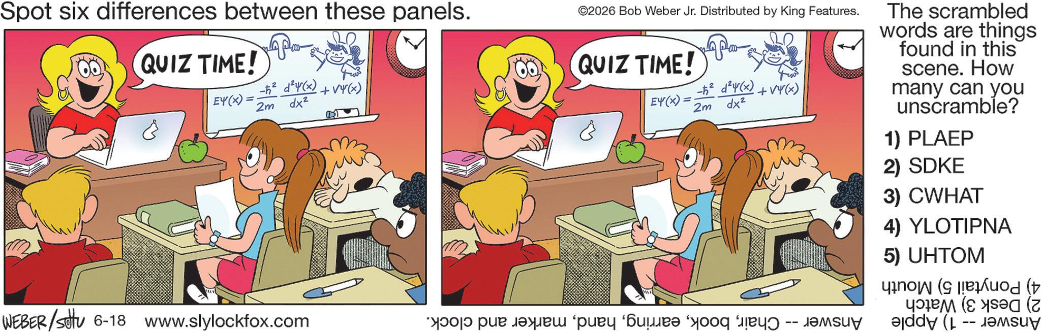 Animation OCR: Spot six differences between these panels. QUIZ TIME! EY(X) = -h² ² 4(x)+4(x) 2m dx² WEBER/settu 6-18 www.slylockfox.com ©2026 Bob Weber Jr. Distributed by King Features. QUIZ TIME! EY(x)= 2m -h² ²(x) dx² +14(x) ??? ??? ????? ‘???? ‘???? "yooq ???? -- ?????? The scrambled words are things found in this scene. How many can you unscramble? 1) PLAEP 2) SDKE 3) CWHAT 4) YLOTIPNA 5) UHTOM -- ( Spot six differences between these panels . QUIZ TIME ! EY ( X ) = -h² ² 4 ( x ) +4 ( x ) 2m dx² WEBER / settu 6-18 www.slylockfox.com © 2026 Bob Weber Jr. Distributed by King Features . QUIZ TIME ! EY ( x ) = 2m -h² ² ( x ) dx² +14 ( x ) ??? ??? ????? ‘ ???? ‘ ???? " yooq ???? -- ?????? The scrambled words are things found in this scene . How many can you unscramble ? 1 ) PLAEP 2 ) SDKE 3 ) CWHAT 4 ) YLOTIPNA 5 ) UHTOM -- (