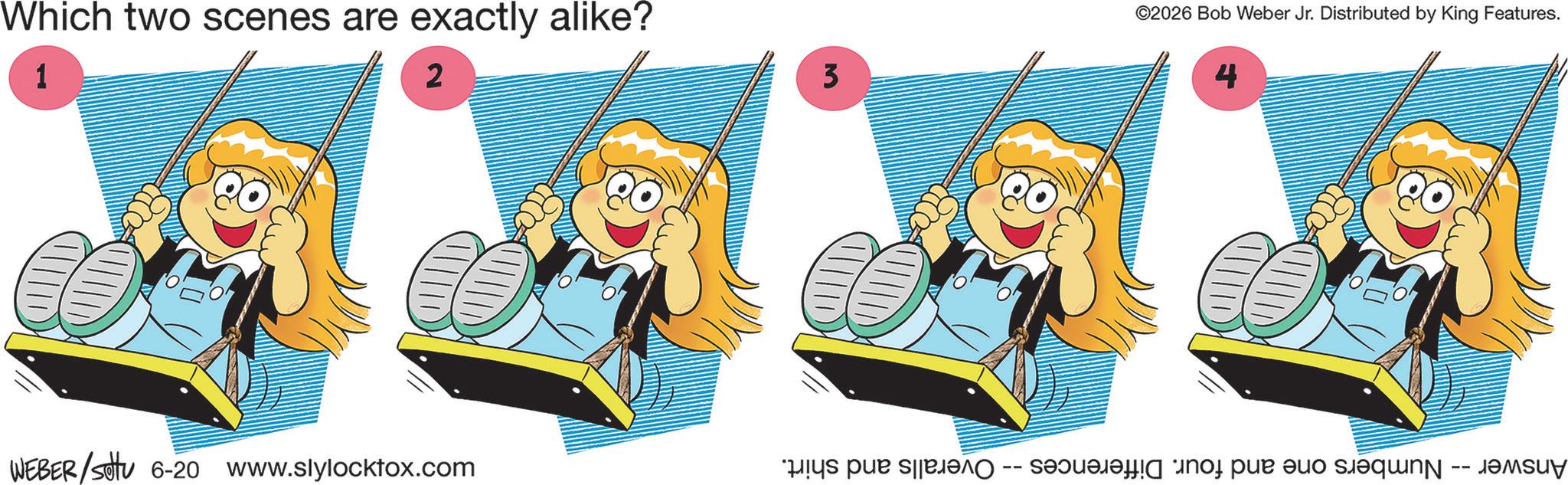 Reading OCR: Which two scenes are exactly alike? 1 2 3 ©2026 Bob Weber Jr. Distributed by King Features. 4 WEBER/Set 6-20 www.slylockfox.com Answer -- Numbers one and four. Differences -- Overalls and shirt. Which two scenes are exactly alike ? 1 2 3 © 2026 Bob Weber Jr. Distributed by King Features . 4 WEBER / Set 6-20 www.slylockfox.com Answer -- Numbers one and four . Differences -- Overalls and shirt .