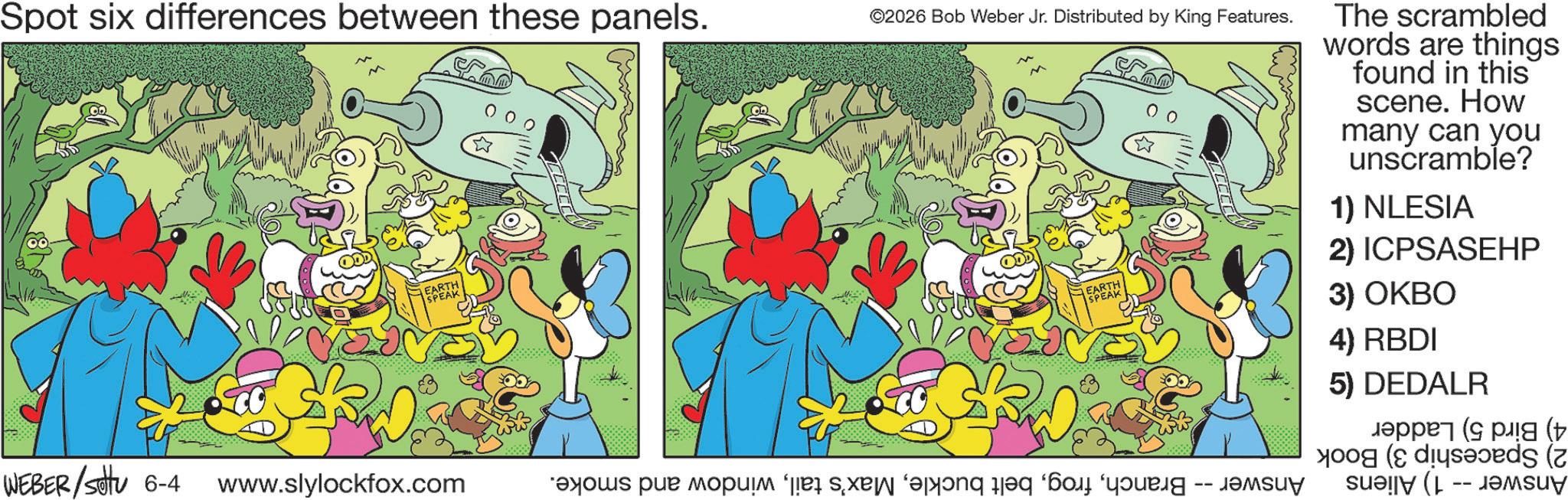 Publication OCR: Spot six differences between these panels. 0 0 0 ©2026 Bob Weber Jr. Distributed by King Features. WEBER/Settu 6-4 www.slylockfox.com as par pop and for a The scrambled words are things found in this scene. How many can you unscramble? 1) NLESIA 2) ICPSASEHP 3) OKBO 4) RBDI 5) DEDALR ????? ( p ( Spot six differences between these panels . 0 0 0 © 2026 Bob Weber Jr. Distributed by King Features . WEBER / Settu 6-4 www.slylockfox.com as par pop and for a The scrambled words are things found in this scene . How many can you unscramble ? 1 ) NLESIA 2 ) ICPSASEHP 3 ) OKBO 4 ) RBDI 5 ) DEDALR ????? ( p (