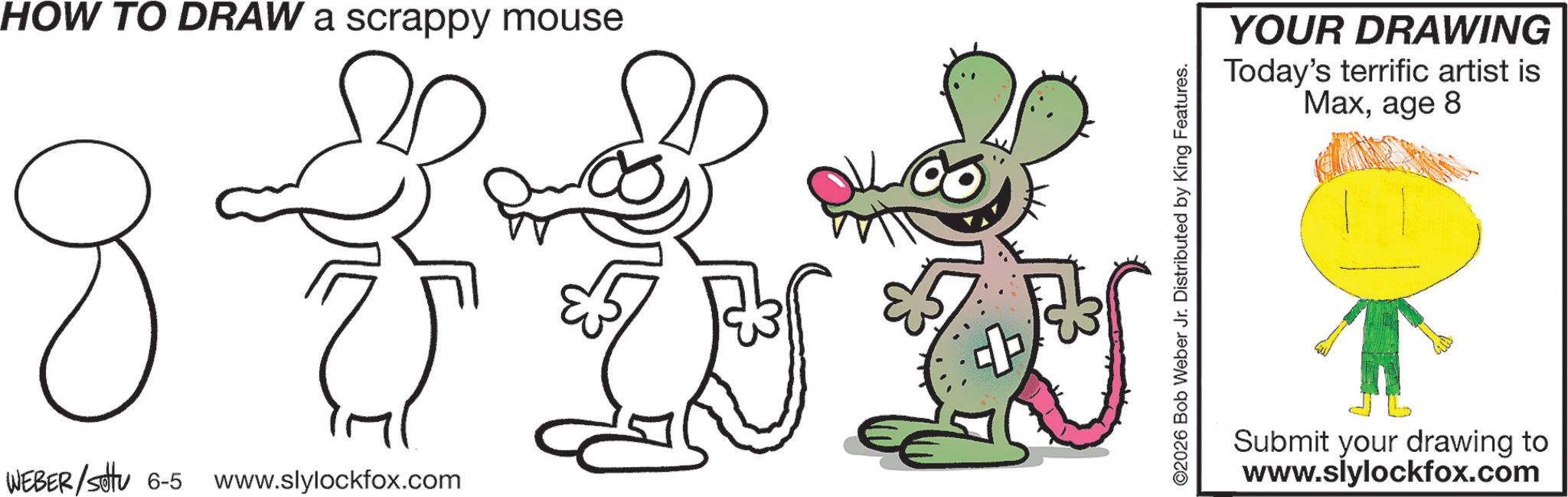 Animated cartoon OCR: HOW TO DRAW a scrappy mouse J V W G WEBER/sotu 6-5 www.slylockfox.com ©2026 Bob Weber Jr. Distributed by King Features. YOUR DRAWING Today's terrific artist is Maxage 8 Submit your drawing to www.slylockfox.com HOW TO DRAW a scrappy mouse J V W G WEBER / sotu 6-5 www.slylockfox.com © 2026 Bob Weber Jr. Distributed by King Features . YOUR DRAWING Today's terrific artist is Maxage 8 Submit your drawing to www.slylockfox.com