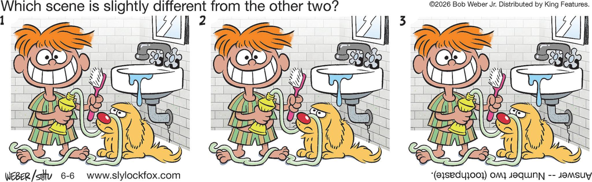Happiness OCR: Which scene is slightly different from the other two? 1 2 3 WEBER/settu 6-6 www.slylockfox.com ©2026 Bob Weber Jr. Distributed by King Features. -- · Which scene is slightly different from the other two ? 1 2 3 WEBER / settu 6-6 www.slylockfox.com © 2026 Bob Weber Jr. Distributed by King Features . -- ·