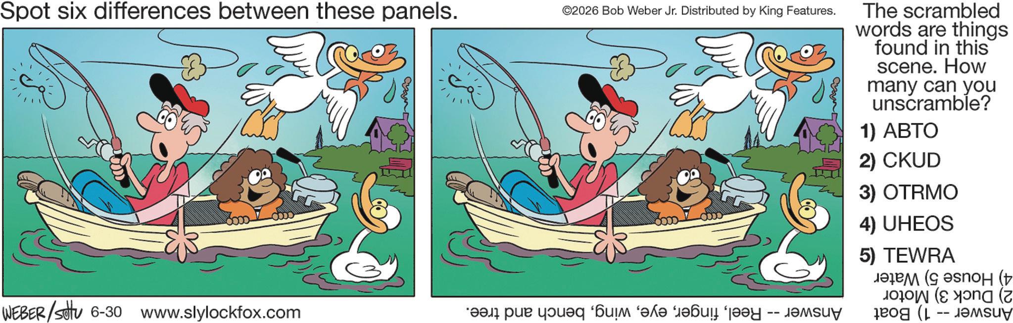 Happiness OCR: Spot six differences between these panels. ©2026 Bob Weber Jr. Distributed by King Features. The scrambled words are things found in this scene. How many can you unscramble? 1) ABTO 2) CKUD 3) OTRMO 4) UHEOS 5) TEWRA ????? ( ???? ( ( WEBER/settu 6-30 www.slylockfox.com ????? "??? ??? ???? ??su? ?? (L -- ????? Spot six differences between these panels . © 2026 Bob Weber Jr. Distributed by King Features . The scrambled words are things found in this scene . How many can you unscramble ? 1 ) ABTO 2 ) CKUD 3 ) OTRMO 4 ) UHEOS 5 ) TEWRA ????? ( ???? ( ( WEBER / settu 6-30 www.slylockfox.com ????? " ??? ??? ???? ?? su ? ?? ( L -- ?????