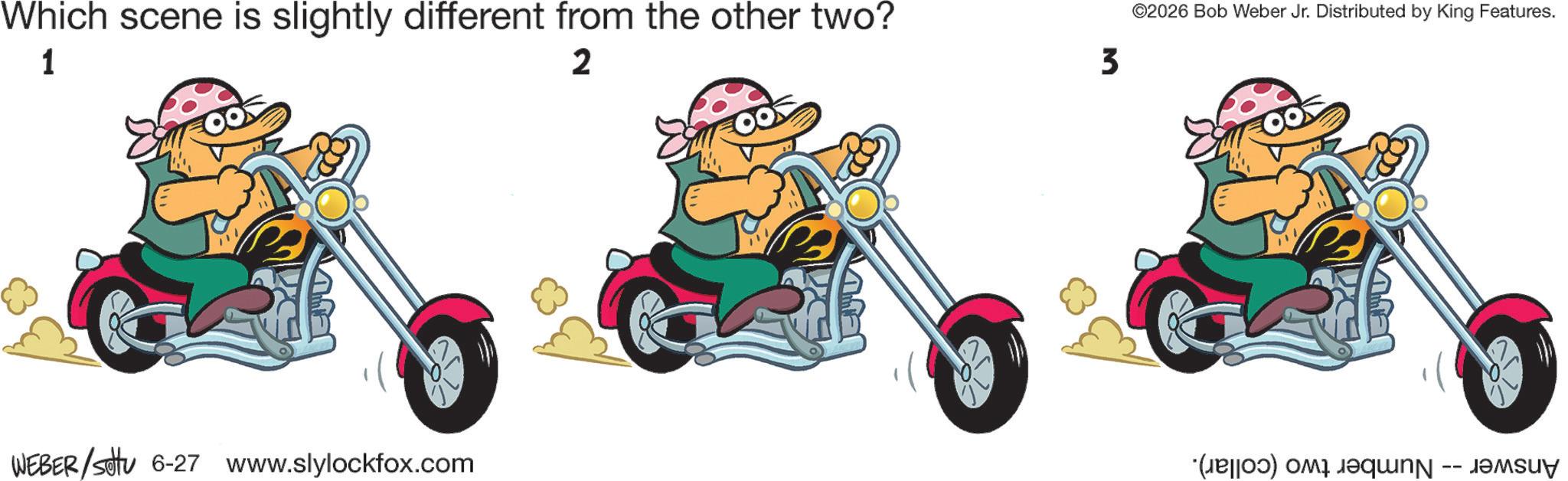 Fictional character OCR: Which scene is slightly different from the other two? 1 2 3 ©2026 Bob Weber Jr. Distributed by King Features. WEBER/Set 6-27 www.slylockfox.com (a) a que -- Which scene is slightly different from the other two ? 1 2 3 © 2026 Bob Weber Jr. Distributed by King Features . WEBER / Set 6-27 www.slylockfox.com ( a ) a que --
