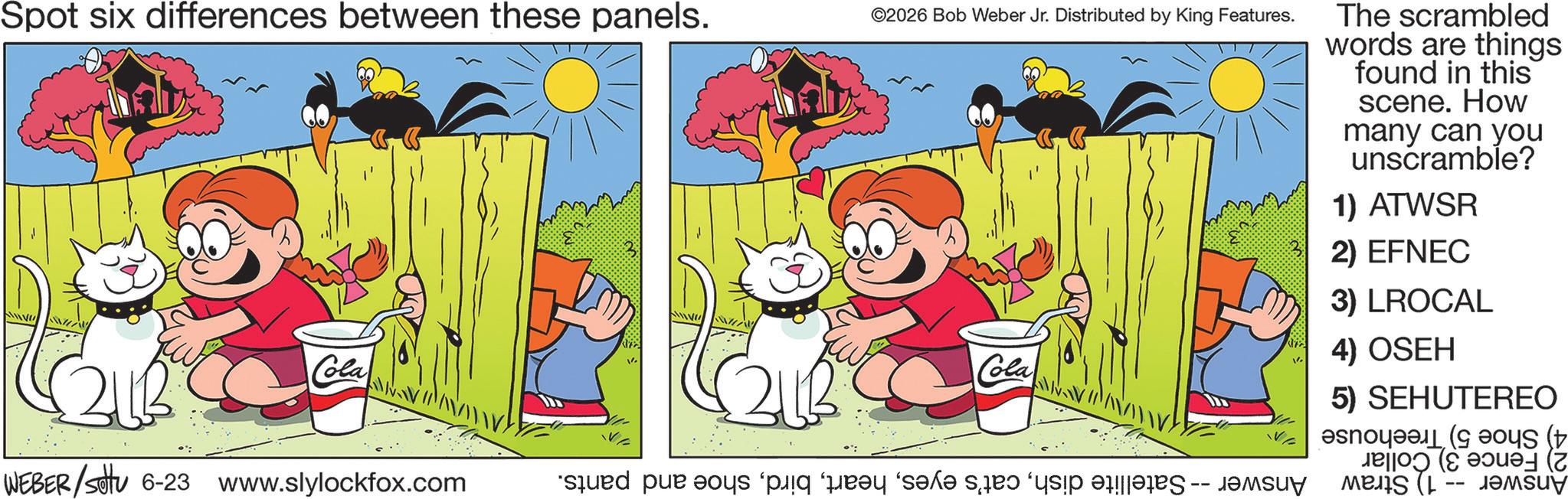 Comics OCR: Spot six differences between these panels. ©2026 Bob Weber Jr. Distributed by King Features. The scrambled words are things found in this scene. How many can you unscramble? 1) ATWSR 2) EFNEC 3) LROCAL Cola 4) OSEH Cola WEBER/settu 6-23 www.slylockfox.com d pe pe par le do 5) SEHUTEREO (t Jeo? (? ??ue- (7 Spot six differences between these panels . © 2026 Bob Weber Jr. Distributed by King Features . The scrambled words are things found in this scene . How many can you unscramble ? 1 ) ATWSR 2 ) EFNEC 3 ) LROCAL Cola 4 ) OSEH Cola WEBER / settu 6-23 www.slylockfox.com d pe pe par le do 5 ) SEHUTEREO ( t Jeo? ( ? ??ue- ( 7