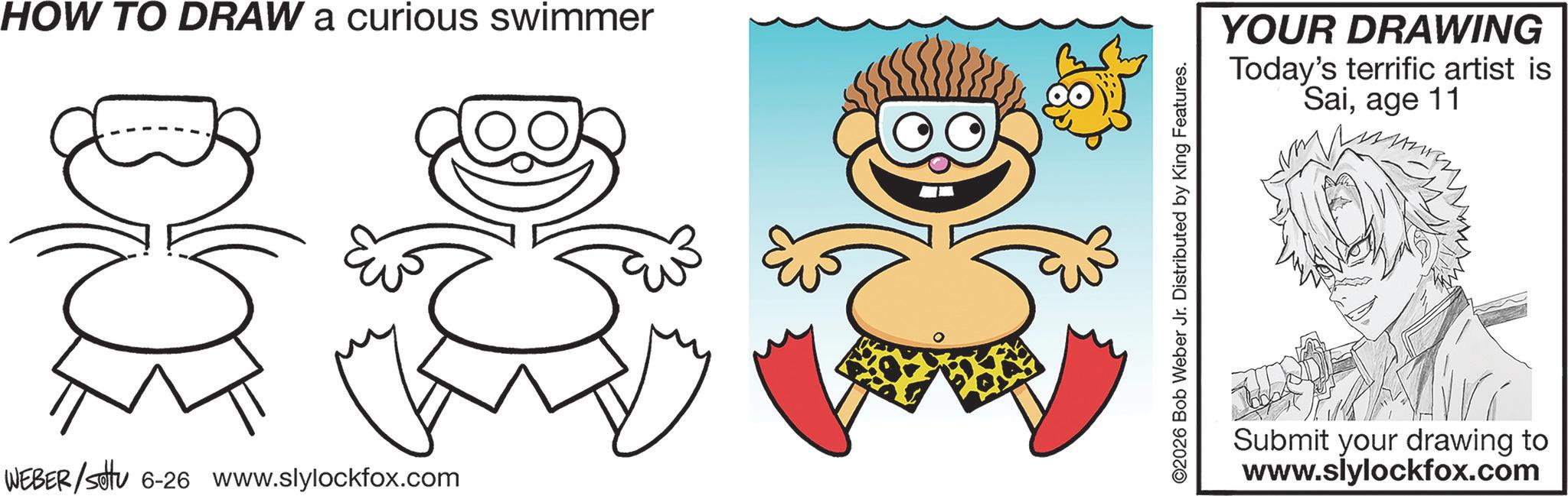Graphics OCR: HOW TO DRAW a curious swimmer WEBER/settu 6-26 www.slylockfox.com ©2026 Bob Weber Jr. Distributed by King Features. YOUR DRAWING Today's terrific artist is Saiage 11 Submit your drawing to www.slylockfox.com HOW TO DRAW a curious swimmer WEBER / settu 6-26 www.slylockfox.com © 2026 Bob Weber Jr. Distributed by King Features . YOUR DRAWING Today's terrific artist is Saiage 11 Submit your drawing to www.slylockfox.com
