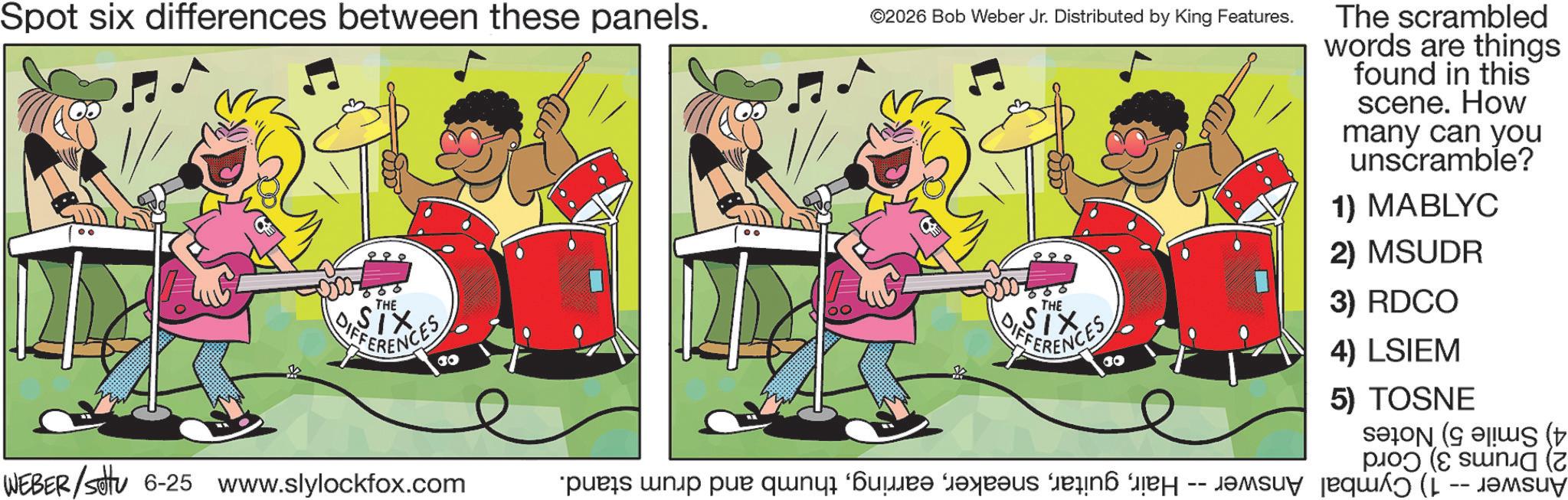 Drums OCR: Spot six differences between these panels. ©2026 Bob Weber Jr. Distributed by King Features. The scrambled words are things found in this scene. How many can you unscramble? 1) MABLYC 2) MSUDR THE DIFFERENCES 30 WEBER/settu 6-25 www.slylockfox.com THE 3) RDCO DIFFERENCES 30 4) LSIEM 5) TOSNE s ( ps p p q r s t Jamsy ????? ( -- ????? Spot six differences between these panels . © 2026 Bob Weber Jr. Distributed by King Features . The scrambled words are things found in this scene . How many can you unscramble ? 1 ) MABLYC 2 ) MSUDR THE DIFFERENCES 30 WEBER / settu 6-25 www.slylockfox.com THE 3 ) RDCO DIFFERENCES 30 4 ) LSIEM 5 ) TOSNE s ( ps p p q r s t Jamsy ????? ( -- ?????