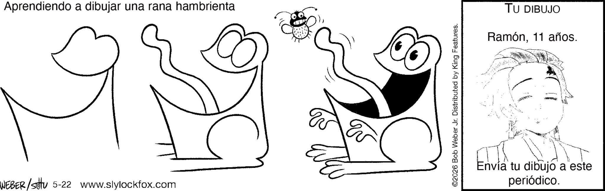 Pleased OCR: Aprendiendo a dibujar una rana hambrienta WEBER/settu 5-22 www.slylockfox.com ©2026 Bob Weber Jr. Distributed by King Features. TU DIBUJO Ramón11 años. Envía tu dibujo a este periódico. Aprendiendo a dibujar una rana hambrienta WEBER / settu 5-22 www.slylockfox.com © 2026 Bob Weber Jr. Distributed by King Features . TU DIBUJO Ramón11 años . Envía tu dibujo a este periódico .