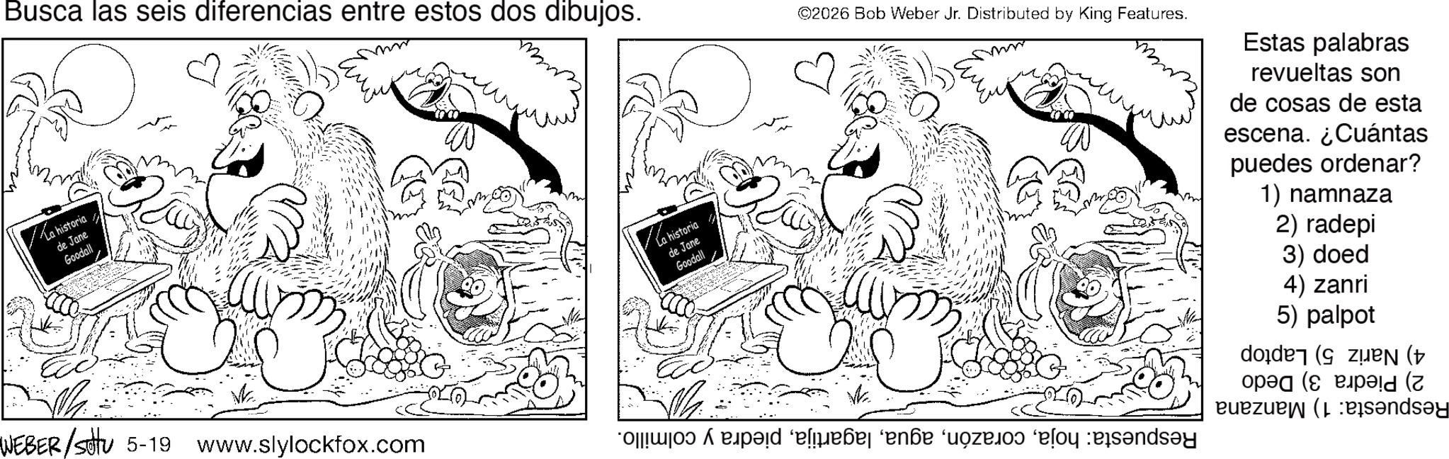 Monochrome OCR: Busca las seis diferencias entre estos dos dibujos. ? La historiade Jane Goodall ???? WEBER/sittu 5-19 www.slylockfox.com G La historia de Jane Goodall M ©2026 Bob Weber Jr. Distributed by King Features. ? poze and Estas palabras revueltas son de cosas de esta escena. ¿Cuántas puedes ordenar? 1) namnaza 2) radepi 3) doed 4) zanri 5) palpot doden (zuen (+ oped ( ez (sandsy Busca las seis diferencias entre estos dos dibujos . ? La historiade Jane Goodall ???? WEBER / sittu 5-19 www.slylockfox.com G La historia de Jane Goodall M © 2026 Bob Weber Jr. Distributed by King Features . ? poze and Estas palabras revueltas son de cosas de esta escena . ¿ Cuántas puedes ordenar ? 1 ) namnaza 2 ) radepi 3 ) doed 4 ) zanri 5 ) palpot doden ( zuen ( + oped ( ez ( sandsy