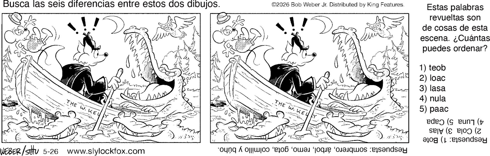 Animated cartoon OCR: Busca las seis diferencias entre estos dos dibujos. ©2026 Bob Weber Jr. Distributed by King Features. Estas palabras revueltas son de cosas de esta escena. ¿Cuántas puedes ordenar? THE W. KEU WEBER/settu 5-26 www.slylockfox.com 1) teob 2) loac ???? 3) lasa 4) nula 5) paac (( ( THE W. KEL no e prende Busca las seis diferencias entre estos dos dibujos . © 2026 Bob Weber Jr. Distributed by King Features . Estas palabras revueltas son de cosas de esta escena . ¿ Cuántas puedes ordenar ? THE W. KEU WEBER / settu 5-26 www.slylockfox.com 1 ) teob 2 ) loac ???? 3 ) lasa 4 ) nula 5 ) paac ( ( ( THE W. KEL no e prende