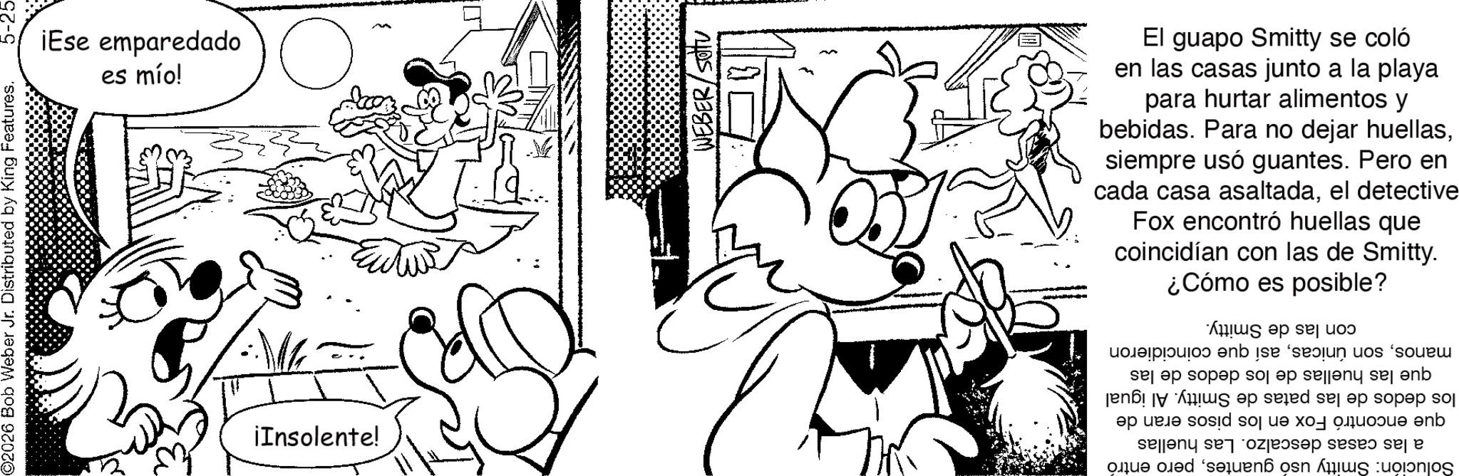 Line art OCR: 2 ¡Ese emparedado es mío! ©2026 Bob Weber Jr. Distributed by King Features. ¡Insolente! ? Eutur El guapo Smitty se coló en las casas junto a la playa para hurtar alimentos y bebidas. Para no dejar huellassiempre usó guantes. Pero en cada casa asaltadael detective Fox encontró huellas que coincidían con las de Smitty. ¿Cómo es posible? manosasí que coincidieron que las huellas de los dedos de las los dedos de las patas de Smitty. Al igual que encontró Fox en los pisos eran de a las casas descalzo. Las huellas Solución: Smitty usó guantespero entró con las de Smitty. 2 ¡ Ese emparedado es mío ! © 2026 Bob Weber Jr. Distributed by King Features . ¡ Insolente ! ? Eutur El guapo Smitty se coló en las casas junto a la playa para hurtar alimentos y bebidas . Para no dejar huellassiempre usó guantes . Pero en cada casa asaltadael detective Fox encontró huellas que coincidían con las de Smitty . ¿ Cómo es posible ? manosson únicasasí que coincidieron que las huellas de los dedos de las los dedos de las patas de Smitty . Al igual que encontró Fox en los pisos eran de a las casas descalzo . Las huellas Solución : Smitty usó guantespero entró con las de Smitty .