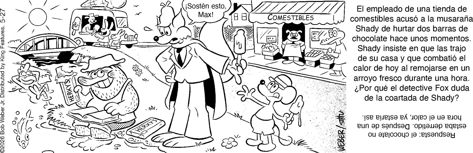 Gesture OCR: ©2026 Bob Weber Jr. Distributed by King Features. 5-27 HERKYS D ¡Sostén estoMax! 00 ? COMESTIBLES WEBER El empleado de una tienda de comestibles acusó a la musaraña Shady de hurtar dos barras de chocolate hace unos momentos. Shady insiste en que las trajo de su casa y que combatió el calor de hoy al remojarse en un arroyo fresco durante una hora. ¿Por qué el detective Fox duda de la coartada de Shady? e de a to je to p eun ap sends d be a a p © 2026 Bob Weber Jr. Distributed by King Features . 5-27 HERKYS D ¡ Sostén estoMax ! 00 ? COMESTIBLES WEBER El empleado de una tienda de comestibles acusó a la musaraña Shady de hurtar dos barras de chocolate hace unos momentos . Shady insiste en que las trajo de su casa y que combatió el calor de hoy al remojarse en un arroyo fresco durante una hora . ¿ Por qué el detective Fox duda de la coartada de Shady ? e de a to je to p eun ap sends d be a a p