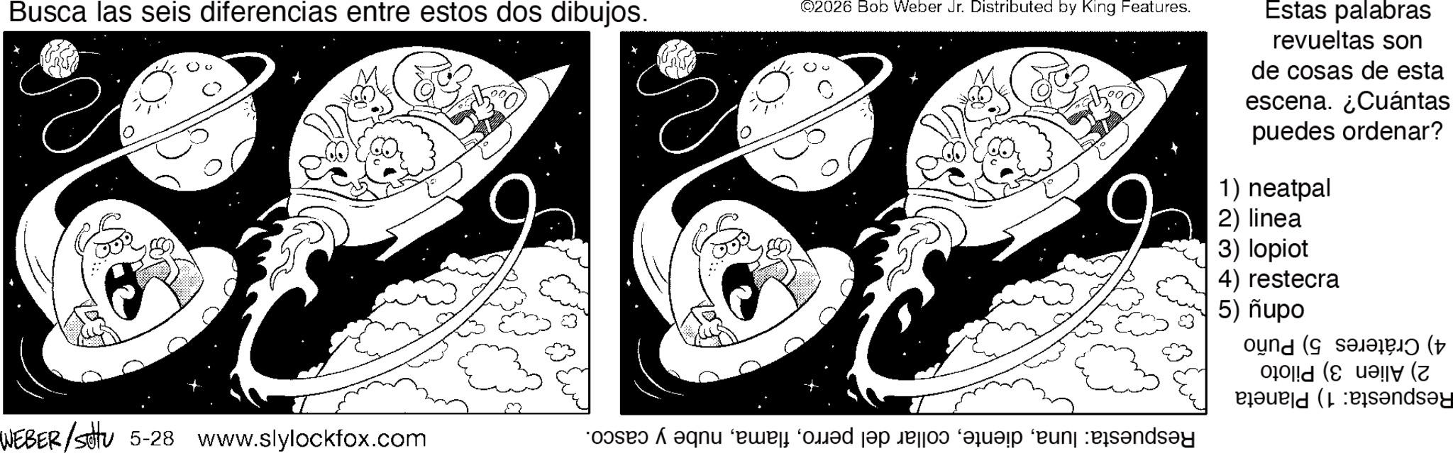 Graphics OCR: Busca las seis diferencias entre estos dos dibujos. ©2026 Bob Weber Jr. Distributed by King Features. Estas palabras revueltas son de cosas de esta escena. ¿Cuántas puedes ordenar? 1) neatpal 2) linea 3) lopiot 4) restecra 5) nupo WEBER/Settu 5-28 www.slylockfox.com * A que med pop bed a “runk rös?nd?y ( (z pard (b?nd?y Busca las seis diferencias entre estos dos dibujos . © 2026 Bob Weber Jr. Distributed by King Features . Estas palabras revueltas son de cosas de esta escena . ¿ Cuántas puedes ordenar ? 1 ) neatpal 2 ) linea 3 ) lopiot 4 ) restecra 5 ) nupo WEBER / Settu 5-28 www.slylockfox.com * A que med pop bed a “ runk rös?nd?y ( ( z pard ( b?nd?y