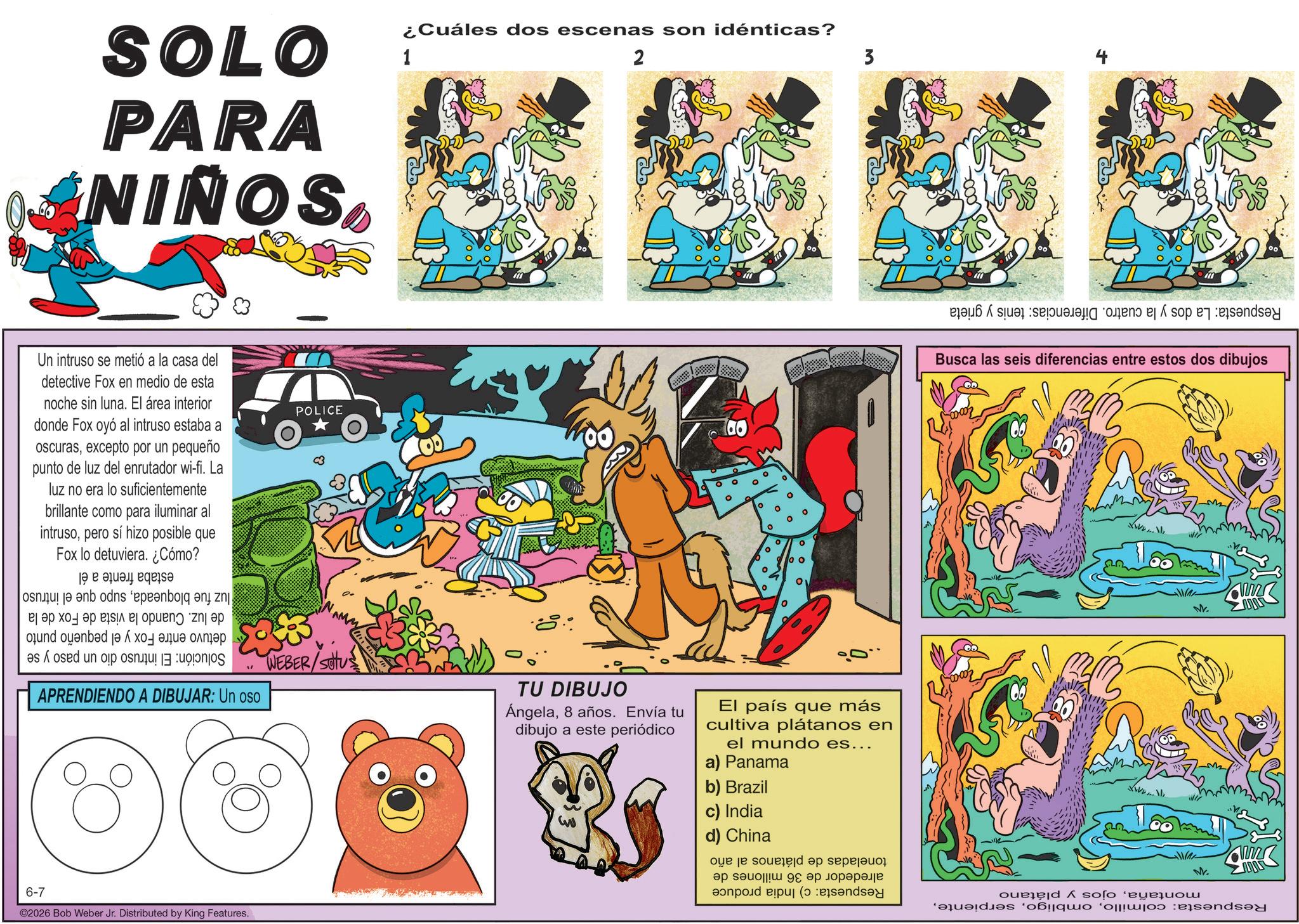 Animation OCR: SOLO PARA NIÑOS1 ¿Cuáles dos escenas son idénticas? 2 Un intruso se metió a la casa del detective Fox en medio de esta noche sin luna. El área interior donde Fox oyó al intruso estaba a oscurasexcepto por un pequeño punto de luz del enrutador wi-fi. La luz no era lo suficientemente brillante como para iluminar al intrusopero sí hizo posible que Fox lo detuviera. ¿Cómo? Solución: luz fue bloqueadasupo que el intruso de luz. Cuando la vista de Fox de la detuvo entre Fox y el pequeño punto El intruso dio un paso y se estaba frente a él POLICE ° ° 00 ° 10 3 APRENDIENDO A DIBUJAR: Un oso WEBER/SOU TU DIBUJO Ángela8 años. Envía tu dibujo a este periódico El país que más cultiva plátanos en el mundo es... a) Panama 6-7 ©2026 Bob Weber Jr. Distributed by King Features. m b) Brazil c) India d) China Respuesta: La dos y la cuatro. Diferencias: tenis y grieta Busca las seis diferencias entre estos dos dibujos www. www montañaojos y plátano Respuesta: colmilloM. www toneladas de plátanos al año alrededor de 36 millones de Respuesta: c) India produce SOLO PARA NIÑOS1 ¿ Cuáles dos escenas son idénticas ? 2 Un intruso se metió a la casa del detective Fox en medio de esta noche sin luna . El área interior donde Fox oyó al intruso estaba a oscurasexcepto por un pequeño punto de luz del enrutador wi - fi . La luz no era lo suficientemente brillante como para iluminar al intrusopero sí hizo posible que Fox lo detuviera . ¿ Cómo ? Solución : luz fue bloqueadasupo que el intruso de luz . Cuando la vista de Fox de la detuvo entre Fox y el pequeño punto El intruso dio un paso y se estaba frente a él POLICE ° ° 00 ° 10 3 APRENDIENDO A DIBUJAR : Un oso WEBER / SOU TU DIBUJO Ángela8 años . Envía tu dibujo a este periódico El país que más cultiva plátanos en el mundo es ... a ) Panama 6-7 © 2026 Bob Weber Jr. Distributed by King Features . m b ) Brazil c ) India d ) China Respuesta : La dos y la cuatro . Diferencias : tenis y grieta Busca las seis diferencias entre estos dos dibujos www . www montañaojos y plátano Respuesta : colmilloM. www toneladas de plátanos al año alrededor de 36 millones de Respuesta : c ) India produce