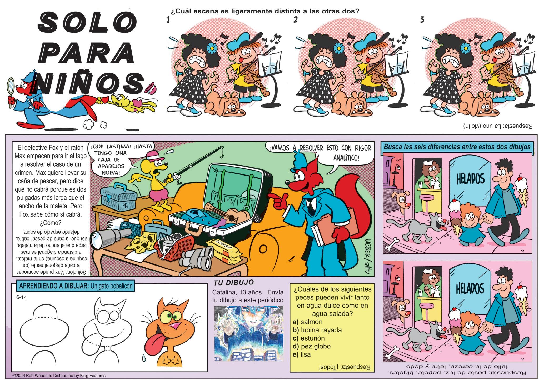 Graphics OCR: SOLO PARA NINOS 1 ¿Cuál escena es ligeramente distinta a las otras dos? 2 3 El detective Fox y el ratón ¡QUÉ LÁSTIMA! ¡HASTA ¡VAMOS A RESOLVER ESTO CON RIGOR () Busca las seis diferencias entre estos dos dibujos Max empacan para ir al lago a resolver el caso de un crimen. Max quiere llevar su caña de pescarpero dice que no cabrá porque es dos pulgadas más larga que el ancho de la maleta. Pero Fox sabe cómo sí cabrá. ¿Cómo? s a se opues?p e d a c d e ?????? ? ?? ???? ? ? ???? a b c (inbs? e euinbs? ??) ??????????? ??? ? ??????? ???nd xe: TENGO UNA CAJA DE APAREJOS NUEVA! APRENDIENDO A DIBUJAR: Un gato bobalicón 6-14 energy TU DIBUJO Catalina13 años. Envía tu dibujo a este periódico TH ANALÍTICO! WEBER/SOU ¿Cuáles de los siguientes peces pueden vivir tanto en agua dulce como en agua salada? a) salmón b) lubina rayada c) esturión d) pez globo e) lisa HELADOS HELADOS ©2026 Bob Weber Jr. Distributed by King Features. 3-000 ???? ????? ‘????? ?? ?? ??? dod zna od n SOLO PARA NINOS 1 ¿ Cuál escena es ligeramente distinta a las otras dos ? 2 3 El detective Fox y el ratón ¡ QUÉ LÁSTIMA ! ¡ HASTA ¡ VAMOS A RESOLVER ESTO CON RIGOR ( ) Busca las seis diferencias entre estos dos dibujos Max empacan para ir al lago a resolver el caso de un crimen . Max quiere llevar su caña de pescarpero dice que no cabrá porque es dos pulgadas más larga que el ancho de la maleta . Pero Fox sabe cómo sí cabrá . ¿ Cómo ? s a se opues?p e d a c d e ?????? ? ?? ???? ? ? ???? a b c ( inbs? e euinbs? ?? ) ??????????? ??? ? ??????? ???nd xe : TENGO UNA CAJA DE APAREJOS NUEVA ! APRENDIENDO A DIBUJAR : Un gato bobalicón 6-14 energy TU DIBUJO Catalina13 años . Envía tu dibujo a este periódico TH ANALÍTICO ! WEBER / SOU ¿ Cuáles de los siguientes peces pueden vivir tanto en agua dulce como en agua salada ? a ) salmón b ) lubina rayada c ) esturión d ) pez globo e ) lisa HELADOS HELADOS © 2026 Bob Weber Jr. Distributed by King Features . 3-000 ???? ????? ‘ ????? ?? ?? ??? dod zna od n