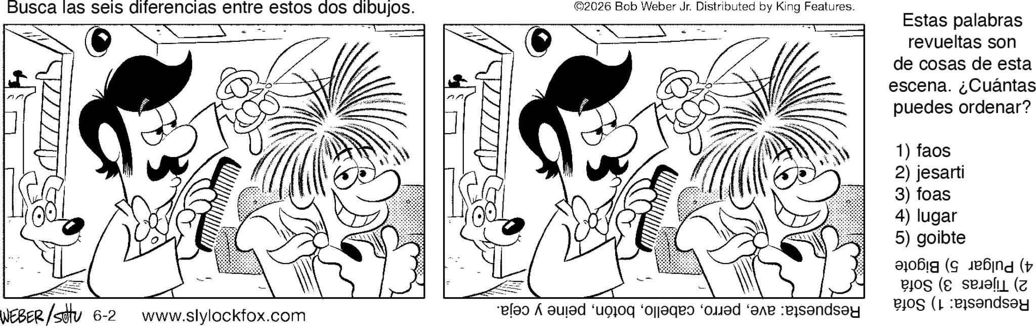 Gesture OCR: Busca las seis diferencias entre estos dos dibujos. ©2026 Bob Weber Jr. Distributed by King Features. Estas palabras revueltas son de cosas de esta escena. ¿Cuántas puedes ordenar? 1) faos 2) jesarti 3) foas 4) lugar 5) goibte ??! (???nd (t WEBER /sottu 6-2 www.slylockfox.com bed as a bad day ? (7 dsay Busca las seis diferencias entre estos dos dibujos . © 2026 Bob Weber Jr. Distributed by King Features . Estas palabras revueltas son de cosas de esta escena . ¿ Cuántas puedes ordenar ? 1 ) faos 2 ) jesarti 3 ) foas 4 ) lugar 5 ) goibte ?? ! ( ???nd ( t WEBER / sottu 6-2 www.slylockfox.com bed as a bad day ? ( 7 dsay