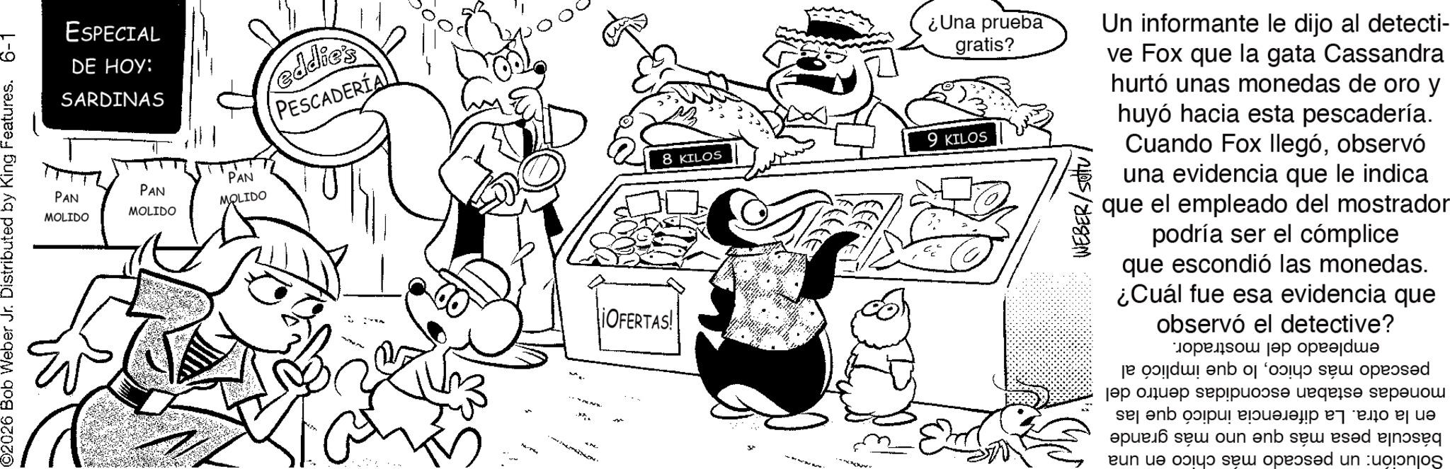 Illustration OCR: ESPECIAL DE HOY: SARDINAS eddie's PESCADERÍA PAN MOLIDO PAN MOLIDO PAN MOLIDO ©2026 Bob Weber Jr. Distributed by King Features. 6-1 OFERTAS! W 8 KILOS ¿Una prueba gratis? 9 KILOS Un informante le dijo al detecti- ve Fox que la gata Cassandra hurtó unas monedas de oro y huyó hacia esta pescadería. Cuando Fox llegóobservó una evidencia que le indica que el empleado del mostrador podría ser el cómplice que escondió las monedas. ¿Cuál fue esa evidencia que observó el detective? ????? empleado del mostrador. pescado más chicolo que implicó al monedas estaban escondidas dentro del en la otra. La diferencia indicó que las báscula pesa más que uno más grande Solución: un pescado más chico en una ESPECIAL DE HOY : SARDINAS eddie's PESCADERÍA PAN MOLIDO PAN MOLIDO PAN MOLIDO © 2026 Bob Weber Jr. Distributed by King Features . 6-1 OFERTAS ! W 8 KILOS ¿ Una prueba gratis ? 9 KILOS Un informante le dijo al detecti- ve Fox que la gata Cassandra hurtó unas monedas de oro y huyó hacia esta pescadería . Cuando Fox llegóobservó una evidencia que le indica que el empleado del mostrador podría ser el cómplice que escondió las monedas . ¿ Cuál fue esa evidencia que observó el detective ? ????? empleado del mostrador . pescado más chicolo que implicó al monedas estaban escondidas dentro del en la otra . La diferencia indicó que las báscula pesa más que uno más grande Solución : un pescado más chico en una