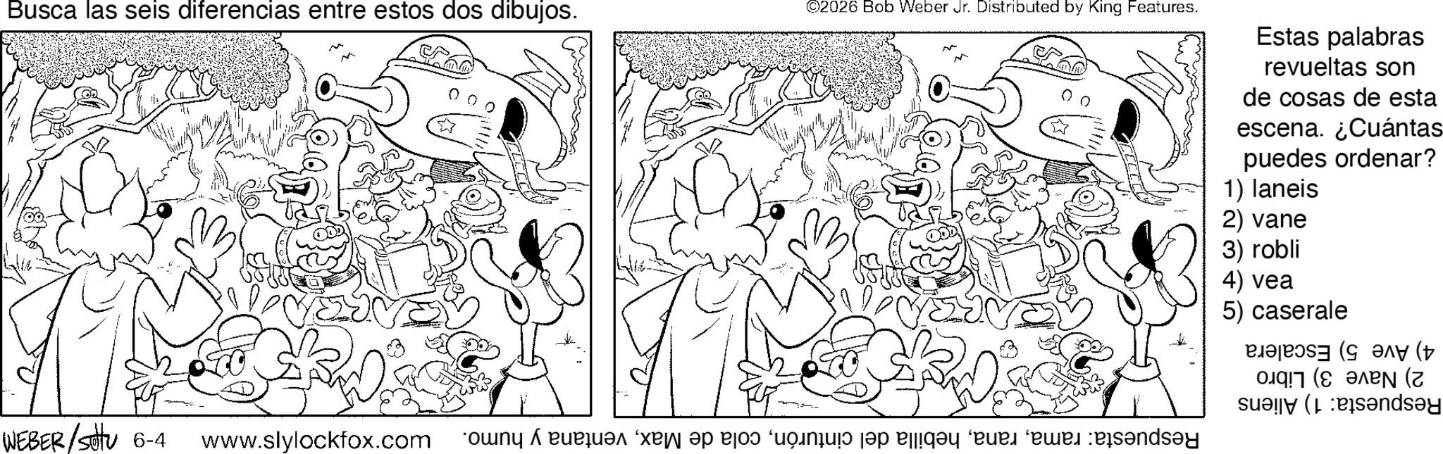 Fiction OCR: Busca las seis diferencias entre estos dos dibujos. ©2026 Bob Weber Jr. Distributed by King Features. WEBER/SU 6-4 www.slylockfox.com * r " a b c d e f and Estas palabras revueltas son de cosas de esta escena. ¿Cuántas puedes ordenar? 1) laneis 2) vane 3) robli 4) vea 5) caserale ??? (+ 017 (8 ???? (? sandsay Busca las seis diferencias entre estos dos dibujos . © 2026 Bob Weber Jr. Distributed by King Features . WEBER / SU 6-4 www.slylockfox.com * r " a b c d e f and Estas palabras revueltas son de cosas de esta escena . ¿ Cuántas puedes ordenar ? 1 ) laneis 2 ) vane 3 ) robli 4 ) vea 5 ) caserale ??? ( + 017 ( 8 ???? ( ? sandsay