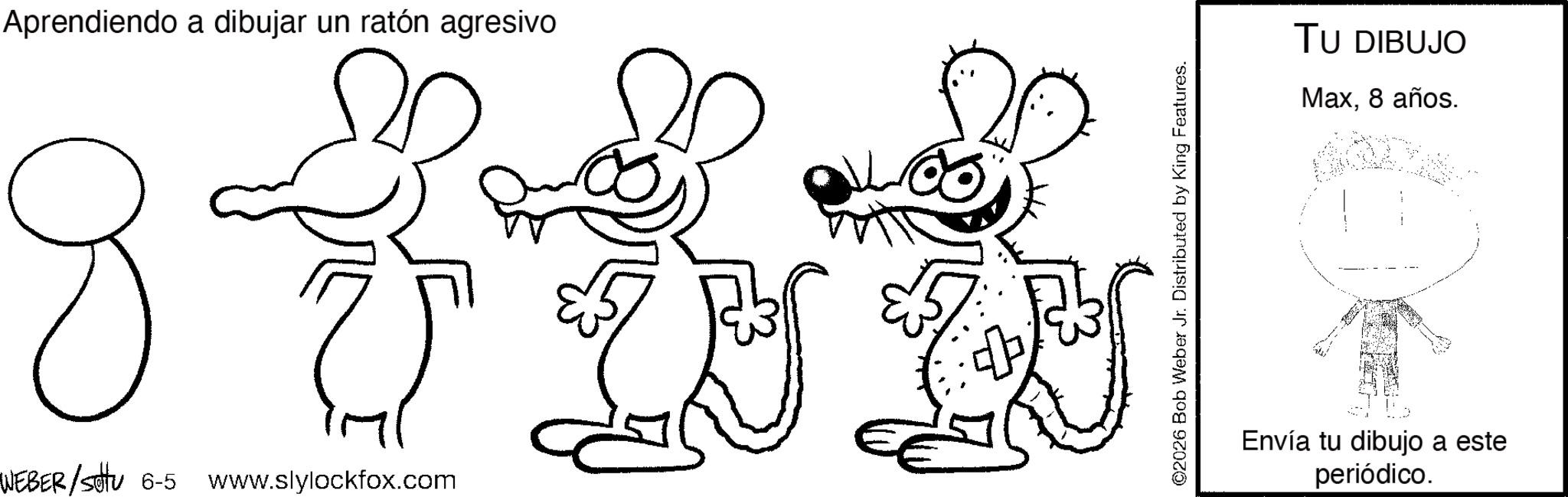 Graphics OCR: Aprendiendo a dibujar un ratón agresivo WEBER/stu 6-5 www.slylockfox.com ©2026 Bob Weber Jr. Distributed by King Features. TU DIBUJO Max8 años. Envía tu dibujo a este periódico. Aprendiendo a dibujar un ratón agresivo WEBER / stu 6-5 www.slylockfox.com © 2026 Bob Weber Jr. Distributed by King Features . TU DIBUJO Max8 años . Envía tu dibujo a este periódico .