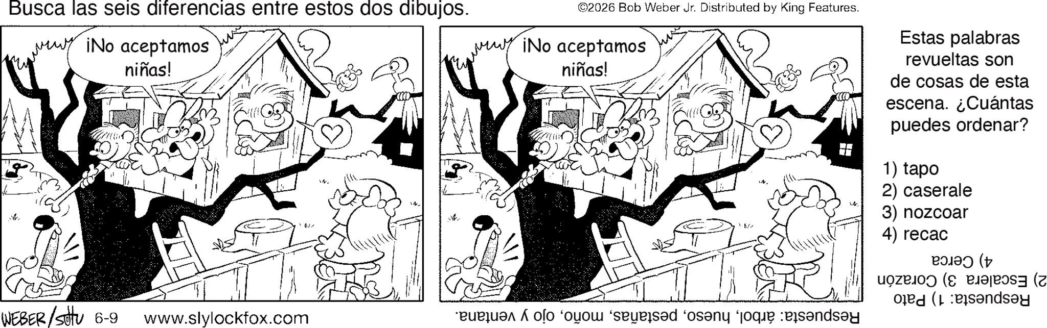 Fictional character OCR: Busca las seis diferencias entre estos dos dibujos. ¡No aceptamos niñas! WEBER/Sotu 6-9 www.slylockfox.com ©2026 Bob Weber Jr. Distributed by King Features. ¡No aceptamos niñas! Estas palabras revueltas son de cosas de esta escena. ¿Cuántas puedes ordenar? 1) tapo 2) caserale 3) nozcoar 4) recac a sad on ??? (t ( dsay Busca las seis diferencias entre estos dos dibujos . ¡ No aceptamos niñas ! WEBER / Sotu 6-9 www.slylockfox.com © 2026 Bob Weber Jr. Distributed by King Features . ¡ No aceptamos niñas ! Estas palabras revueltas son de cosas de esta escena . ¿ Cuántas puedes ordenar ? 1 ) tapo 2 ) caserale 3 ) nozcoar 4 ) recac a sad on ?? ? ( t ( dsay