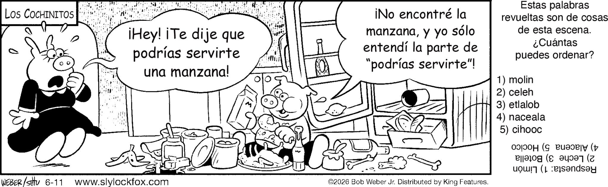 Fiction OCR: Los COCHINITOS ¡Hey! ¡Te dije que podrías servirte una manzana! ¡No encontré la manzanay yo sólo entendí la parte de "podrías servirte"! Estas palabras revueltas son de cosas- de esta escena. ¿Cuántas puedes ordenar? 1) molin 2) celeh 3) etlalob 4) naceala 5) cihooc WEBER/Settu 6-11 www.slylockfox.com ©2026 Bob Weber Jr. Distributed by King Features. ( andy Los COCHINITOS ¡ Hey ! ¡ Te dije que podrías servirte una manzana ! ¡ No encontré la manzanay yo sólo entendí la parte de " podrías servirte " ! Estas palabras revueltas son de cosas- de esta escena . ¿ Cuántas puedes ordenar ? 1 ) molin 2 ) celeh 3 ) etlalob 4 ) naceala 5 ) cihooc WEBER / Settu 6-11 www.slylockfox.com © 2026 Bob Weber Jr. Distributed by King Features . ( andy