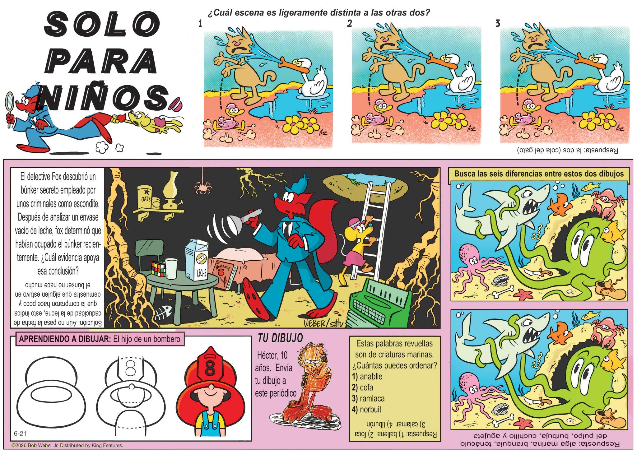 Graphics OCR: SOLO PARA NIÑOS El detective Fox descubrió un búnker secreto empleado por unos criminales como escondite. Después de analizar un envase vacío de lechefox determinó que habían ocupado el búnker recien- temente. ¿Cuál evidencia apoya esa conclusión? * OATS caducidad de la lecheSolución: Aún no pasa esto indica la fecha de demuestra que alguien estuvo en que la compraron hace poco y el búnker no hace mucho 1 ¿Cuál escena es ligeramente distinta a las otras dos? 2 OMANCE LECHE APRENDIENDO A DIBUJAR: El hijo de un bombero 88 TU DIBUJO Héctor10 años. Envía tu dibujo a este periódico WEBER/SOU Estas palabras revueltas son de criaturas marinas. ¿Cuántas puedes ordenar? 1) anablle 2) cofa 3) ramlaca 4) norbuit 6-21 ©2026 Bob Weber Jr. Distributed by King Features. Respuesta: la dos (cola del gato) Busca las seis diferencias entre estos dos dibujos Respuesta: alga marinatenáculo del pulpocuchillo y agujeta Respuesta: 1) ballena 2) foca 3) calamar 4) tiburón SOLO PARA NIÑOS El detective Fox descubrió un búnker secreto empleado por unos criminales como escondite . Después de analizar un envase vacío de lechefox determinó que habían ocupado el búnker recien- temente . ¿ Cuál evidencia apoya esa conclusión ? * OATS caducidad de la lecheSolución : Aún no pasa esto indica la fecha de demuestra que alguien estuvo en que la compraron hace poco y el búnker no hace mucho 1 ¿ Cuál escena es ligeramente distinta a las otras dos ? 2 OMANCE LECHE APRENDIENDO A DIBUJAR : El hijo de un bombero 88 TU DIBUJO Héctor10 años . Envía tu dibujo a este periódico WEBER / SOU Estas palabras revueltas son de criaturas marinas . ¿ Cuántas puedes ordenar ? 1 ) anablle 2 ) cofa 3 ) ramlaca 4 ) norbuit 6-21 © 2026 Bob Weber Jr. Distributed by King Features . Respuesta : la dos ( cola del gato ) Busca las seis diferencias entre estos dos dibujos Respuesta : alga marinatenáculo del pulpocuchillo y agujeta Respuesta : 1 ) ballena 2 ) foca 3 ) calamar 4 ) tiburón