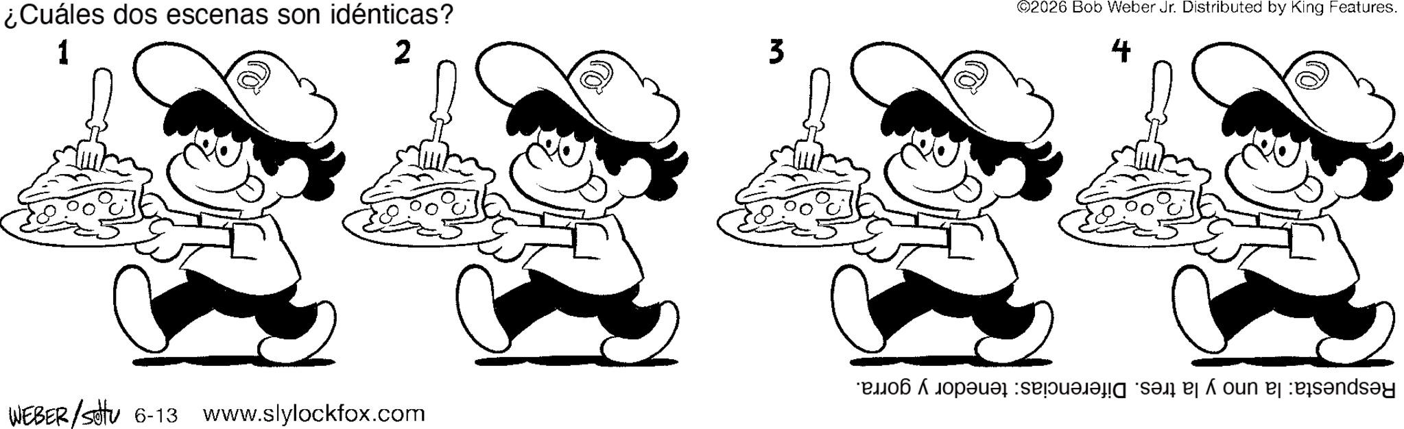 Fiction OCR: ¿Cuáles dos escenas son idénticas? 1 -5 2 3 WEBER/S 6-13 www.slylockfox.com ©2026 Bob Weber Jr. Distributed by King Features. 4 5 day ¿ Cuáles dos escenas son idénticas ? 1 -5 2 3 WEBER / S 6-13 www.slylockfox.com © 2026 Bob Weber Jr. Distributed by King Features . 4 5 day