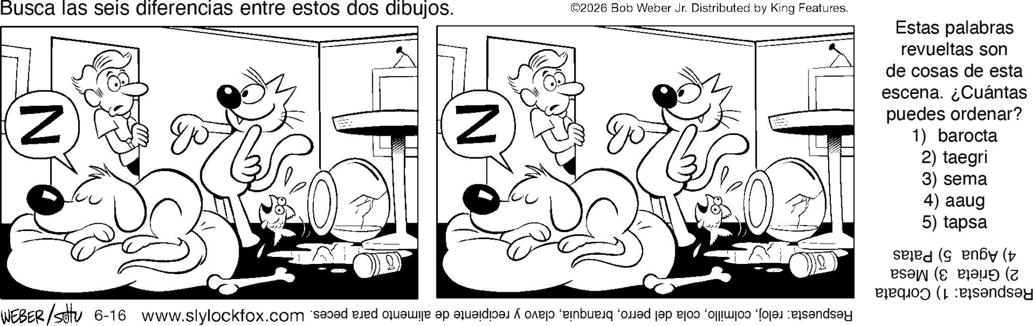 Fiction OCR: Busca las seis diferencias entre estos dos dibujos. N go N ©2026 Bob Weber Jr. Distributed by King Features. Estas palabras revueltas son de cosas de esta escena. ¿Cuántas puedes ordenar? 1) barocta 2) taegri 3) sema WEBER/sotu 6-16 www.slylockfox.com and bed fee of die de bed and to be on a 4) aaug 5) tapsa ( ( ( ? (7 panda Busca las seis diferencias entre estos dos dibujos . N go N © 2026 Bob Weber Jr. Distributed by King Features . Estas palabras revueltas son de cosas de esta escena . ¿ Cuántas puedes ordenar ? 1 ) barocta 2 ) taegri 3 ) sema WEBER / sotu 6-16 www.slylockfox.com and bed fee of die de bed and to be on a 4 ) aaug 5 ) tapsa ( ( ( ? ( 7 panda