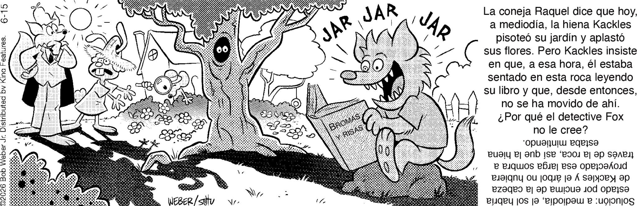 Publication OCR: 2026 Bob Weber Jr. Distributed by Kina Features. 6-15 WEBER/SU V JAR JAR BROMAS RISAS JAR La coneja Raquel dice que hoyla hiena Kackles pisoteó su jardín y aplastó sus flores. Pero Kackles insiste en queél estaba sentado en esta roca leyendo su libro y queno se ha movido de ahí. ¿Por qué el detective Fox no le cree? estaba mintiendo. través de la rocaasí que la proyectado esa larga sombra a de Kackles y el árbol no hubiera estado por encima de la cabeza Solución: a mediodíael sol habría hiena 2026 Bob Weber Jr. Distributed by Kina Features . 6-15 WEBER / SU V JAR JAR BROMAS RISAS JAR La coneja Raquel dice que hoya mediodíala hiena Kackles pisoteó su jardín y aplastó sus flores . Pero Kackles insiste en quea esa horaél estaba sentado en esta roca leyendo su libro y quedesde entoncesno se ha movido de ahí . ¿ Por qué el detective Fox no le cree ? estaba mintiendo . través de la rocaasí que la proyectado esa larga sombra a de Kackles y el árbol no hubiera estado por encima de la cabeza Solución : a mediodíael sol habría hiena