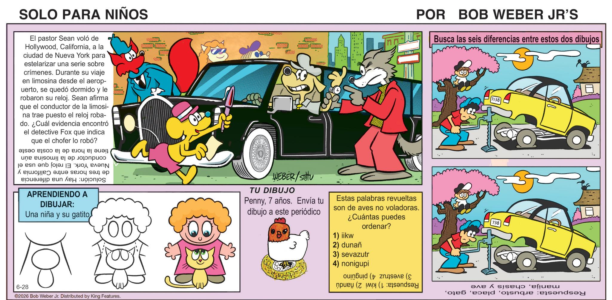 Comic book OCR: SOLO PARA NIÑOS El pastor Sean voló de Hollywooda la ciudad de Nueva York para estelarizar una serie sobre crímenes. Durante su viaje en limosina desde el aerop- uertose quedó dormido y le robaron su reloj. Sean afirma que el conductor de la limosi- na trae puesto el reloj roba- do. ¿Cuál evidencia encontró el detective Fox que indica que el chofer lo robó? ? ? ?? ???? ?????!! une puisou a se ja en anb for ???? ???? ????? ??? ?? ??????? ? APRENDIENDO A DIBUJAR: Una niña y su gatito WEBER/SOU TU DIBUJO Penny7 años. Envía tu dibujo a este periódico Estas palabras revueltas POR BOB WEBER JR'S son de aves no voladoras. ¿Cuántas puedes ordenar? 1) iikw 2) dunañ 3) sevazutr 4) nonigupi (( Busca las seis diferencias entre estos dos dibujos 7138 6-28 ©2026 Bob Weber Jr. Distributed by King Features. done and SOLO PARA NIÑOS El pastor Sean voló de Hollywooda la ciudad de Nueva York para estelarizar una serie sobre crímenes . Durante su viaje en limosina desde el aerop- uertose quedó dormido y le robaron su reloj . Sean afirma que el conductor de la limosi- na trae puesto el reloj roba- do . ¿ Cuál evidencia encontró el detective Fox que indica que el chofer lo robó ? ? ? ?? ???? ????? !! une puisou a se ja en anb for ???? ???? ????? ??? ?? ??????? ? APRENDIENDO A DIBUJAR : Una niña y su gatito WEBER / SOU TU DIBUJO Penny7 años . Envía tu dibujo a este periódico Estas palabras revueltas POR BOB WEBER JR'S son de aves no voladoras . ¿ Cuántas puedes ordenar ? 1 ) iikw 2 ) dunañ 3 ) sevazutr 4 ) nonigupi ( ( Busca las seis diferencias entre estos dos dibujos 7138 6-28 © 2026 Bob Weber Jr. Distributed by King Features . done and