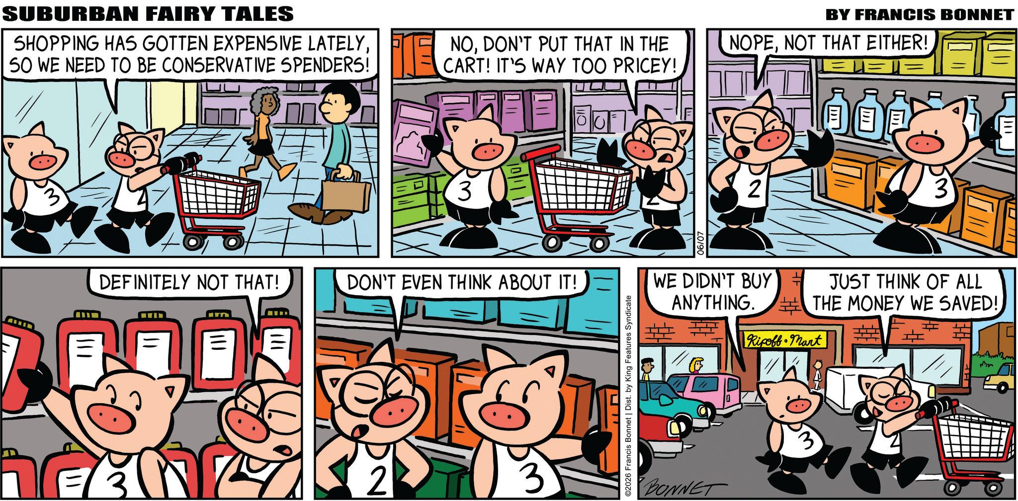 Comics OCR: SUBURBAN FAIRY TALES SHOPPING HAS GOTTEN EXPENSIVE LATELY50 WE NEED TO BE CONSERVATIVE SPENDERS! DEFINITELY NOT THAT! Im E NODON'T PUT THAT IN THE CART! IT'S WAY TOO PRICEY! ? 3 DON'T EVEN THINK ABOUT IT! ? 2 ©2026 Francis Bonnet | Dist. by King Features Syndicate BY FRANCIS BONNET NOPENOT THAT EITHER! 2 3 WE DIDN'T BUY ANYTHING. JUST THINK OF ALL THE MONEY WE SAVED! Ripoff Mart BONNET mm SUBURBAN FAIRY TALES SHOPPING HAS GOTTEN EXPENSIVE LATELY50 WE NEED TO BE CONSERVATIVE SPENDERS ! DEFINITELY NOT THAT ! Im E NODON'T PUT THAT IN THE CART ! IT'S WAY TOO PRICEY ! ? 3 DON'T EVEN THINK ABOUT IT ! ? 2 © 2026 Francis Bonnet | Dist . by King Features Syndicate BY FRANCIS BONNET NOPENOT THAT EITHER ! 2 3 WE DIDN'T BUY ANYTHING . JUST THINK OF ALL THE MONEY WE SAVED ! Ripoff Mart BONNET mm