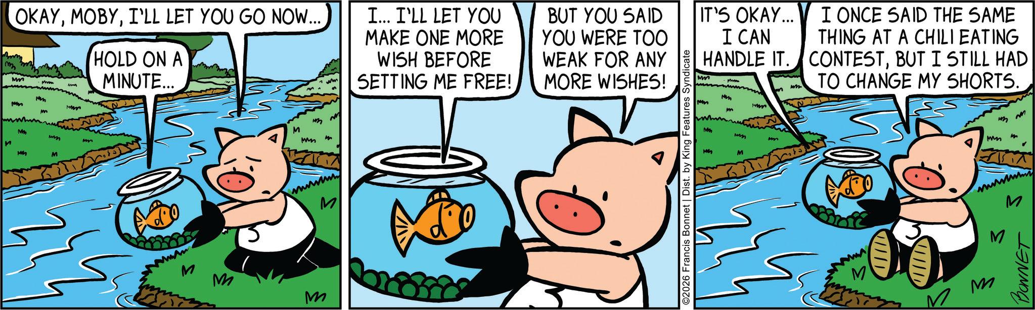 Comic book OCR: OKAYI'LL LET YOU GO NOW... Mm HOLD ON A MINUTE... pm M M M mm M mmm M wwwwwww M M M I... I'LL LET YOU MAKE ONE MORE WISH BEFORE SETTING ME FREE! BUT YOU SAID YOU WERE TOO WEAK FOR ANY MORE WISHES! ©2026 Francis Bonnet | Dist. by King Features Syndicate IT'S OKAY... I CAN HANDLE IT. Mm wh I ONCE SAID THE SAME THING AT A CHILI EATING CONTESTBUT I STILL HAD TO CHANGE MY SHORTS. m pm mm M M ww mm M M wm ? m m wwwwwww M M M BONNET OKAYI'LL LET YOU GO NOW ... Mm HOLD ON A MINUTE ... pm M M M mm M mmm M wwwwwww M M M I ... I'LL LET YOU MAKE ONE MORE WISH BEFORE SETTING ME FREE ! BUT YOU SAID YOU WERE TOO WEAK FOR ANY MORE WISHES ! © 2026 Francis Bonnet | Dist . by King Features Syndicate IT'S OKAY ... I CAN HANDLE IT . Mm wh I ONCE SAID THE SAME THING AT A CHILI EATING CONTESTBUT I STILL HAD TO CHANGE MY SHORTS . m pm mm M M ww mm M M wm ? m m wwwwwww M M M BONNET