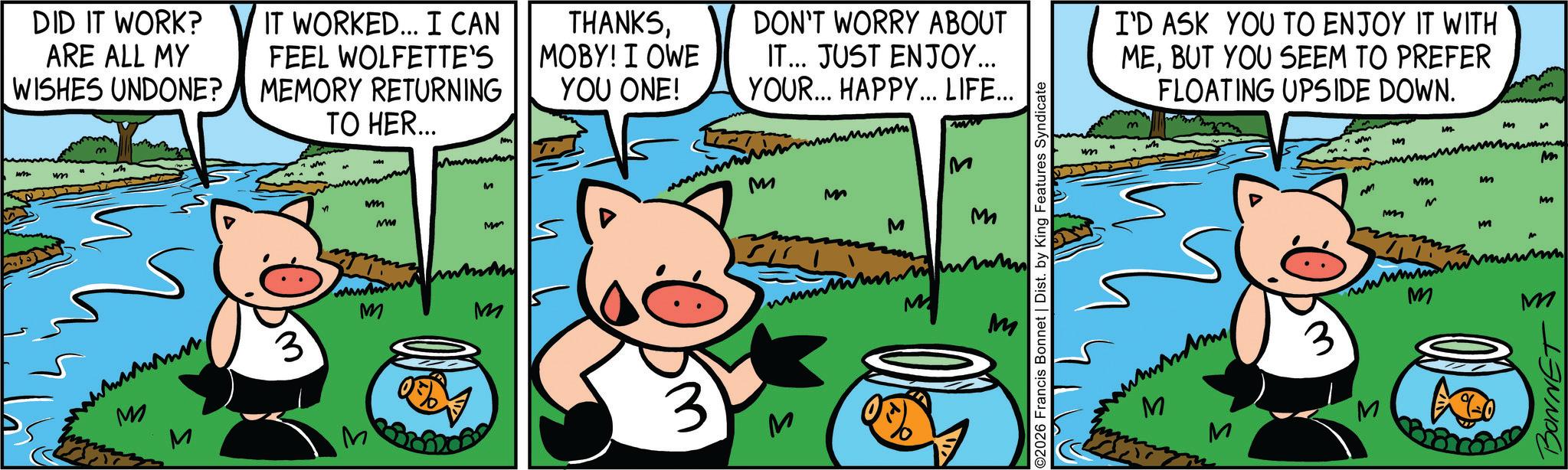 Suidae OCR: DID IT WORK? ARE ALL MY WISHES UNDONE? w IT WORKED... I CAN FEEL WOLFETTE'S MEMORY RETURNING TO HER... N Mmmmm M THANKSMOBY! I OWE YOU ONE! 3 M mm MM Mo www M M ?? DON'T WORRY ABOUT IT... JUST ENJOY... YOUR... HAPPY... LIFE... ww M M M M M M 2026 Francis Bonnet | Dist. by King Features Syndicate www M wm I'D ASK YOU TO ENJOY IT WITH MEBUT YOU SEEM TO PREFER FLOATING UPSIDE DOWN. ww M m M mm m M m M M 3 wwwww M M BONNET DID IT WORK ? ARE ALL MY WISHES UNDONE ? w IT WORKED ... I CAN FEEL WOLFETTE'S MEMORY RETURNING TO HER ... N Mmmmm M THANKSMOBY ! I OWE YOU ONE ! 3 M mm MM Mo www M M ?? DON'T WORRY ABOUT IT ... JUST ENJOY ... YOUR ... HAPPY ... LIFE ... ww M M M M M M 2026 Francis Bonnet | Dist . by King Features Syndicate www M wm I'D ASK YOU TO ENJOY IT WITH MEBUT YOU SEEM TO PREFER FLOATING UPSIDE DOWN . ww M m M mm m M m M M 3 wwwww M M BONNET