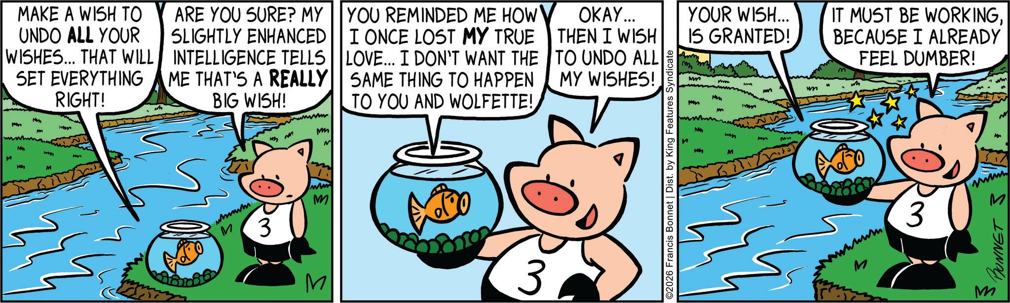 Domestic pig OCR: MAKE A WISH TO UNDO ALL YOUR WISHES... THAT WILL SET EVERYTHING M MM RIGHT! ARE YOU SURE? MY SLIGHTLY ENHANCED INTELLIGENCE TELLS ME THAT'S A REALLY BIG WISH! www m YOU REMINDED ME HOW I ONCE LOST MY TRUE LOVE... I DON'T WANT THE SAME THING TO HAPPEN TO YOU AND WOLFETTE! OKAY... THEN I WISH TO UNDO ALL MY WISHES! M wyn mm wwwwww M 3 M ww M 3 YOUR WISH... IS GRANTED! mm Mm IT MUST BE WORKINGBECAUSE I ALREADY FEEL DUMBER! wh M M mm m ? ©2026 Francis Bonnet | Dist. by King Features Syndicate M Mm um 3 BONNET 3 M M MAKE A WISH TO UNDO ALL YOUR WISHES ... THAT WILL SET EVERYTHING M MM RIGHT ! ARE YOU SURE ? MY SLIGHTLY ENHANCED INTELLIGENCE TELLS ME THAT'S A REALLY BIG WISH ! www m YOU REMINDED ME HOW I ONCE LOST MY TRUE LOVE ... I DON'T WANT THE SAME THING TO HAPPEN TO YOU AND WOLFETTE ! OKAY ... THEN I WISH TO UNDO ALL MY WISHES ! M wyn mm wwwwww M 3 M ww M 3 YOUR WISH ... IS GRANTED ! mm Mm IT MUST BE WORKINGBECAUSE I ALREADY FEEL DUMBER ! wh M M mm m ? © 2026 Francis Bonnet | Dist . by King Features Syndicate M Mm um 3 BONNET 3 M M