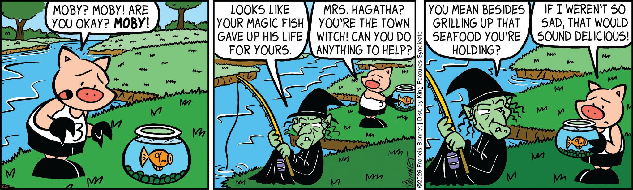 Comic book OCR: m wh MOBY? MOBY! ARE YOU OKAY? MOBY! M M wm M MA m M M LOOKS LIKE YOUR MAGIC FISH GAVE UP HIS LIFE m FOR YOURS. MRS. HAGATHA? YOU'RE THE TOWN WITCH! CAN YOU DO ANYTHING TO HELP? M M m Mm M ???????? M S M M M ? M wwww M www M BUNNET ©2026 Francis Bonnet | Dist. by King Features Syndicate my M M M M M M YOU MEAN BESIDES GRILLING UP THAT SEAFOOD YOU'RE HOLDING? IF I WEREN'T 50 SADTHAT WOULD SOUND DELICIOUS! OLD Mm Mr M M M M M M M M M M m wh MOBY ? MOBY ! ARE YOU OKAY ? MOBY ! M M wm M MA m M M LOOKS LIKE YOUR MAGIC FISH GAVE UP HIS LIFE m FOR YOURS . MRS . HAGATHA ? YOU'RE THE TOWN WITCH ! CAN YOU DO ANYTHING TO HELP ? M M m Mm M ???????? M S M M M ? M wwww M www M BUNNET © 2026 Francis Bonnet | Dist . by King Features Syndicate my M M M M M M YOU MEAN BESIDES GRILLING UP THAT SEAFOOD YOU'RE HOLDING ? IF I WEREN'T 50 SADTHAT WOULD SOUND DELICIOUS ! OLD Mm Mr M M M M M M M M M M
