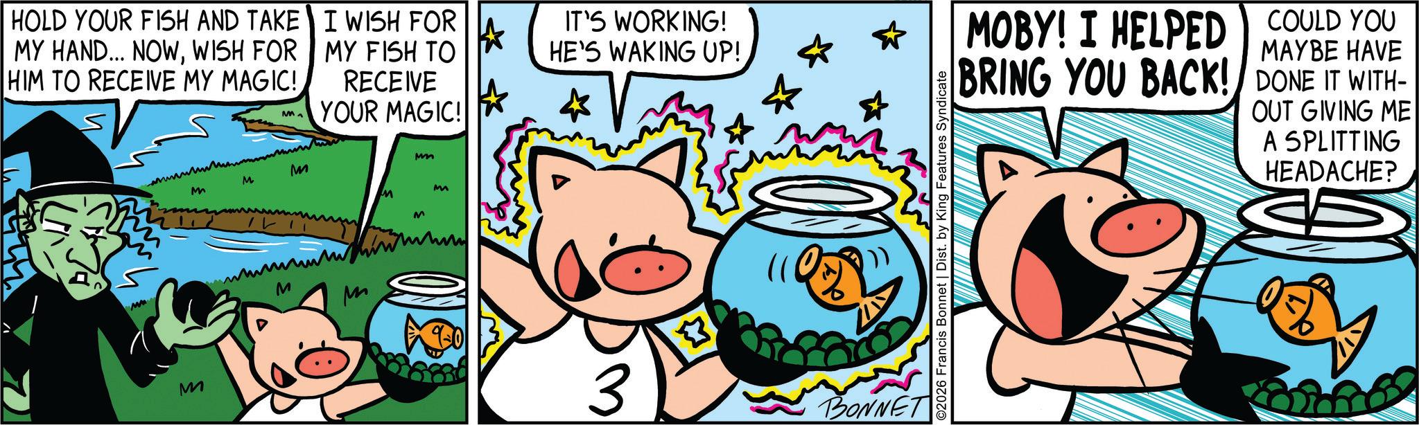 Comic book OCR: HOLD YOUR FISH AND TAKE MY HAND... NOWWISH FOR HIM TO RECEIVE MY MAGIC! M M M M I WISH FOR MY FISH TO RECEIVE YOUR MAGIC! M Mm M M MM M M M * * IT'S WORKING! HE'S WAKING UP! 3 BONNET MOBY! I HELPED BRING YOU BACK! COULD YOU DONE IT WITH- MAYBE HAVE OUT GIVING ME A SPLITTING HEADACHE? O2026 Francis Bonnet | Dist. by King Features Syndicate HOLD YOUR FISH AND TAKE MY HAND ... NOWWISH FOR HIM TO RECEIVE MY MAGIC ! M M M M I WISH FOR MY FISH TO RECEIVE YOUR MAGIC ! M Mm M M MM M M M * * IT'S WORKING ! HE'S WAKING UP ! 3 BONNET MOBY ! I HELPED BRING YOU BACK ! COULD YOU DONE IT WITH- MAYBE HAVE OUT GIVING ME A SPLITTING HEADACHE ? O2026 Francis Bonnet | Dist . by King Features Syndicate