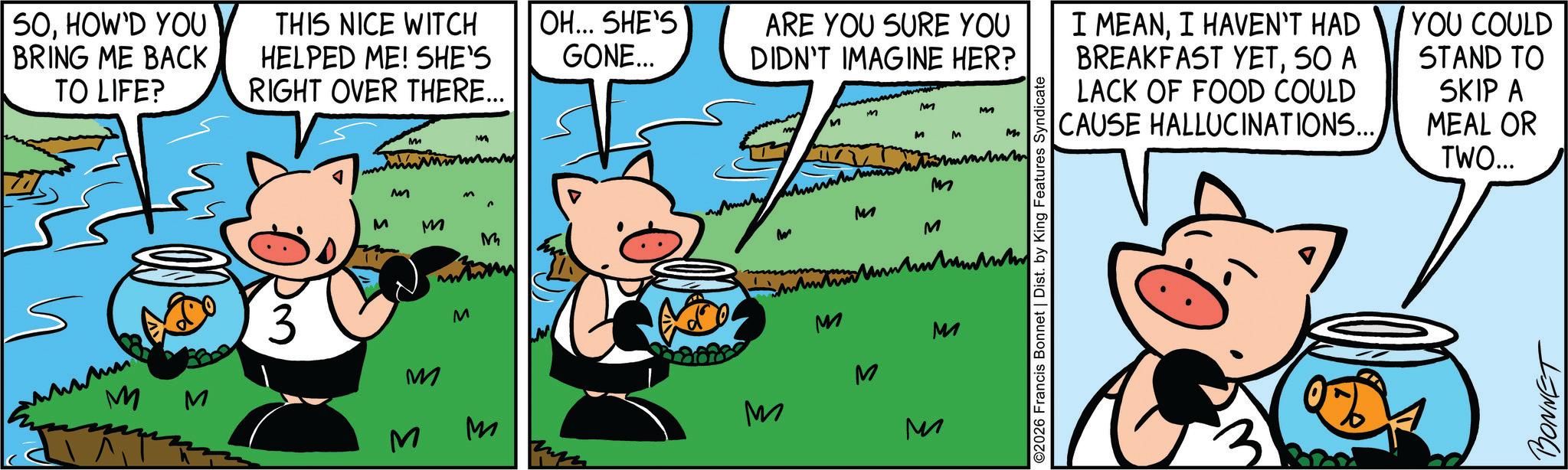 Fictional character OCR: SOHOW'D YOU BRING ME BACK TO LIFE? THIS NICE WITCH HELPED ME! SHE'S RIGHT OVER THERE... ???? M M 3 M M M M M M m M OH... SHE'S GONE... ARE YOU SURE YOU DIDN'T IMAGINE HER? M M M M M ???? M M M M M M M M M M ?? ©2026 Francis Bonnet | Dist. by King Features Syndicate I MEANI HAVEN'T HAD BREAKFAST YETSO A LACK OF FOOD COULD CAUSE HALLUCINATIONS... YOU COULD STAND TO SKIP A MEAL OR TWO... BONNET SOHOW'D YOU BRING ME BACK TO LIFE ? THIS NICE WITCH HELPED ME ! SHE'S RIGHT OVER THERE ... ???? M M 3 M M M M M M m M OH ... SHE'S GONE ... ARE YOU SURE YOU DIDN'T IMAGINE HER ? M M M M M ???? M M M M M M M M M M ?? © 2026 Francis Bonnet | Dist . by King Features Syndicate I MEANI HAVEN'T HAD BREAKFAST YETSO A LACK OF FOOD COULD CAUSE HALLUCINATIONS ... YOU COULD STAND TO SKIP A MEAL OR TWO ... BONNET