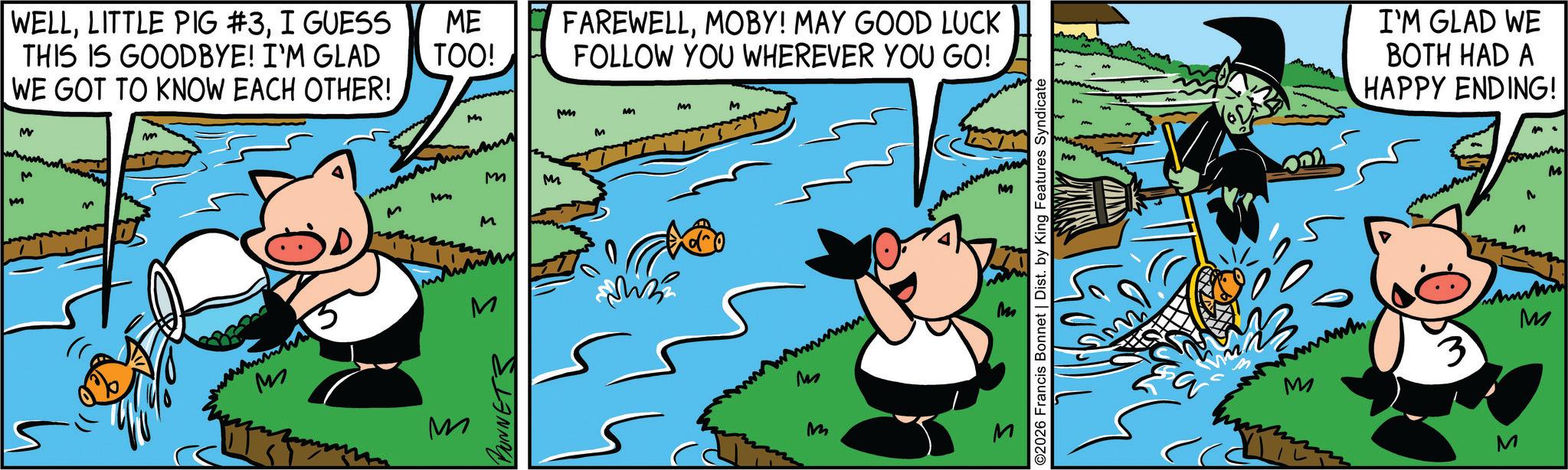 Suidae OCR: WELLI GUESS THIS IS GOODBYE! I'M GLAD WE GOT TO KNOW EACH OTHER! ME TOO! FAREWELLMOBY! MAY GOOD LUCK FOLLOW YOU WHEREVER YOU GO! M M m M M MM M M M M M M Mm M M M M BONNETS M M wwwwww M ©2026 Francis Bonnet | Dist. by King Features Syndicate I'M GLAD WE BOTH HAD A HAPPY ENDING! M M 3 M M M WELLLITTLE PIG # 3I GUESS THIS IS GOODBYE ! I'M GLAD WE GOT TO KNOW EACH OTHER ! ME TOO ! FAREWELLMOBY ! MAY GOOD LUCK FOLLOW YOU WHEREVER YOU GO ! M M m M M MM M M M M M M Mm M M M M BONNETS M M wwwwww M © 2026 Francis Bonnet | Dist . by King Features Syndicate I'M GLAD WE BOTH HAD A HAPPY ENDING ! M M 3 M M M