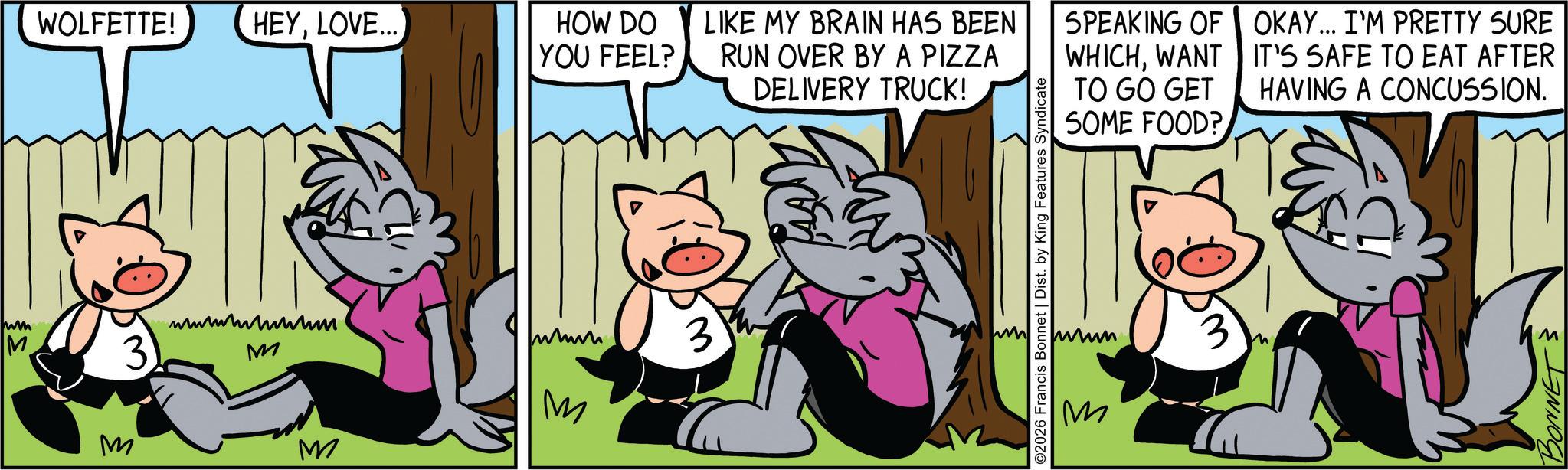 Comic book OCR: wm M WOLFETTE! HEYLOVE... HOW DO YOU FEEL? LIKE MY BRAIN HAS BEEN RUN OVER BY A PIZZA SPEAKING OF OKAY... I'M PRETTY SURE WHICHWANT IT'S SAFE TO EAT AFTER DELIVERY TRUCK! TO GO GET SOME FOOD? HAVING A CONCUSSION. 3 wwwwwwwwwum M M M M 3 2026 Francis Bonnet | Dist. by King Features Syndicate 3 M BONNETS wm M WOLFETTE ! HEYLOVE ... HOW DO YOU FEEL ? LIKE MY BRAIN HAS BEEN RUN OVER BY A PIZZA SPEAKING OF OKAY ... I'M PRETTY SURE WHICHWANT IT'S SAFE TO EAT AFTER DELIVERY TRUCK ! TO GO GET SOME FOOD ? HAVING A CONCUSSION . 3 wwwwwwwwwum M M M M 3 2026 Francis Bonnet | Dist . by King Features Syndicate 3 M BONNETS