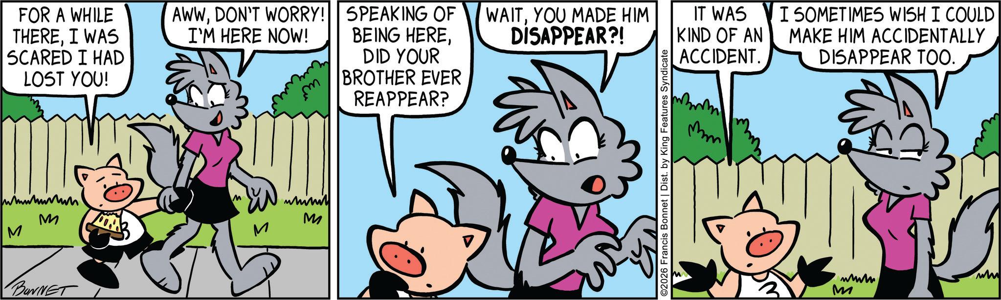 Publication OCR: FOR A WHILE THEREI WAS SCARED I HAD LOST YOU! AWWDON'T WORRY! I'M HERE NOW! M M BONNET whini M SPEAKING OF BEING HEREYOU MADE HIM DISAPPEAR?! IT WAS KIND OF AN ACCIDENT. DID YOUR BROTHER EVER REAPPEAR? ©2026 Francis Bonnet | Dist. by King Features Syndicate mm I SOMETIMES WISH I COULD MAKE HIM ACCIDENTALLY DISAPPEAR TOO. www ww M FOR A WHILE THEREI WAS SCARED I HAD LOST YOU ! AWWDON'T WORRY ! I'M HERE NOW ! M M BONNET whini M SPEAKING OF BEING HEREYOU MADE HIM DISAPPEAR ?! IT WAS KIND OF AN ACCIDENT . DID YOUR BROTHER EVER REAPPEAR ? © 2026 Francis Bonnet | Dist . by King Features Syndicate mm I SOMETIMES WISH I COULD MAKE HIM ACCIDENTALLY DISAPPEAR TOO . www ww M