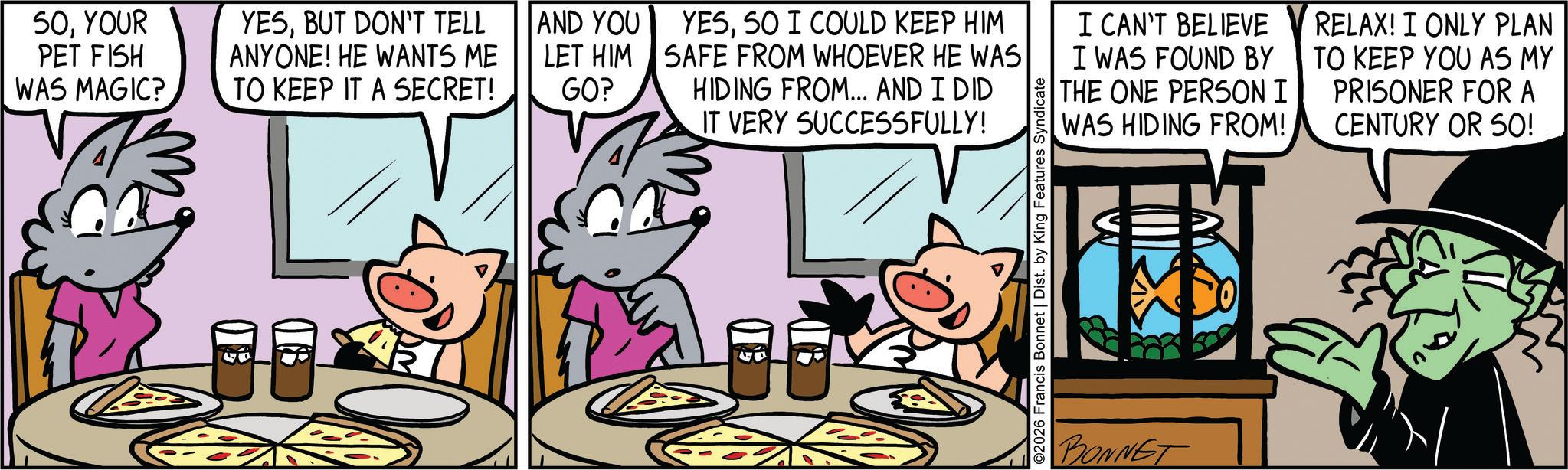 Publication OCR: SOYOUR PET FISH WAS MAGIC? YESBUT DON'T TELL ANYONE! HE WANTS ME TO KEEP IT A SECRET! AND YOU LET HIM GO? YESSO I COULD KEEP HIM SAFE FROM WHOEVER HE WAS HIDING FROM... AND I DID IT VERY SUCCESSFULLY! ©2026 Francis Bonnet | Dist. by King Features Syndicate I CAN'T BELIEVE I WAS FOUND BY THE ONE PERSON I WAS HIDING FROM! RELAX! I ONLY PLAN TO KEEP YOU AS MY PRISONER FOR A CENTURY OR 50! BONNET SOYOUR PET FISH WAS MAGIC ? YESBUT DON'T TELL ANYONE ! HE WANTS ME TO KEEP IT A SECRET ! AND YOU LET HIM GO ? YESSO I COULD KEEP HIM SAFE FROM WHOEVER HE WAS HIDING FROM ... AND I DID IT VERY SUCCESSFULLY ! © 2026 Francis Bonnet | Dist . by King Features Syndicate I CAN'T BELIEVE I WAS FOUND BY THE ONE PERSON I WAS HIDING FROM ! RELAX ! I ONLY PLAN TO KEEP YOU AS MY PRISONER FOR A CENTURY OR 50 ! BONNET