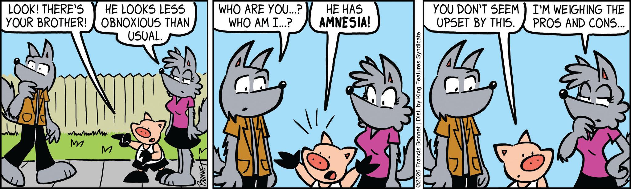 Comic book OCR: LOOK! THERE'S HE LOOKS LESS YOUR BROTHER! OBNOXIOUS THAN USUAL. WHO ARE YOU...? WHO AM I...? HE HAS AMNESIA! wwwww wwwwww M M BONNET ©2026 Francis Bonnet | Dist. by King Features Syndicate YOU DON'T SEEM UPSET BY THIS. I'M WEIGHING THE PROS AND CONS... LOOK ! THERE'S HE LOOKS LESS YOUR BROTHER ! OBNOXIOUS THAN USUAL . WHO ARE YOU ... ? WHO AM I ... ? HE HAS AMNESIA ! wwwww wwwwww M M BONNET © 2026 Francis Bonnet | Dist . by King Features Syndicate YOU DON'T SEEM UPSET BY THIS . I'M WEIGHING THE PROS AND CONS ...