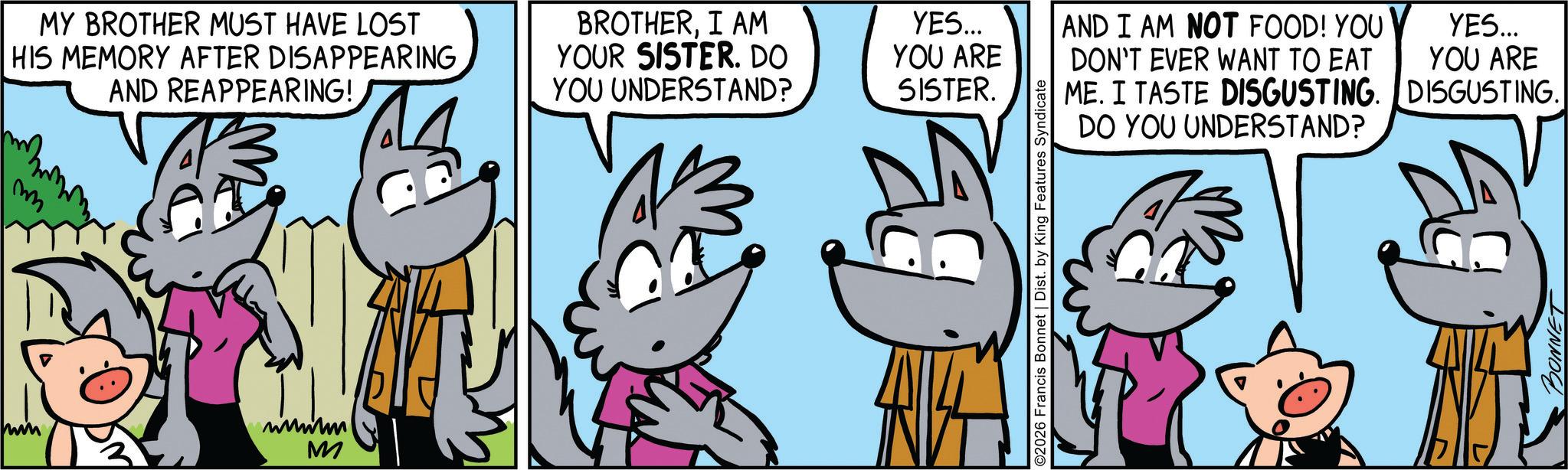 Comic book OCR: m MY BROTHER MUST HAVE LOST HIS MEMORY AFTER DISAPPEARING AND REAPPEARING! BROTHERI AM YOUR SISTER. DO YOU UNDERSTAND? www M YES... YOU ARE SISTER. AND I AM NOT FOOD! YOU DON'T EVER WANT TO EAT YES... YOU ARE ME. I TASTE DISGUSTING. DISGUSTING. DO YOU UNDERSTAND? ©2026 Francis Bonnet | Dist. by King Features Syndicate BONNET B m MY BROTHER MUST HAVE LOST HIS MEMORY AFTER DISAPPEARING AND REAPPEARING ! BROTHERI AM YOUR SISTER . DO YOU UNDERSTAND ? www M YES ... YOU ARE SISTER . AND I AM NOT FOOD ! YOU DON'T EVER WANT TO EAT YES ... YOU ARE ME . I TASTE DISGUSTING . DISGUSTING . DO YOU UNDERSTAND ? © 2026 Francis Bonnet | Dist . by King Features Syndicate BONNET B
