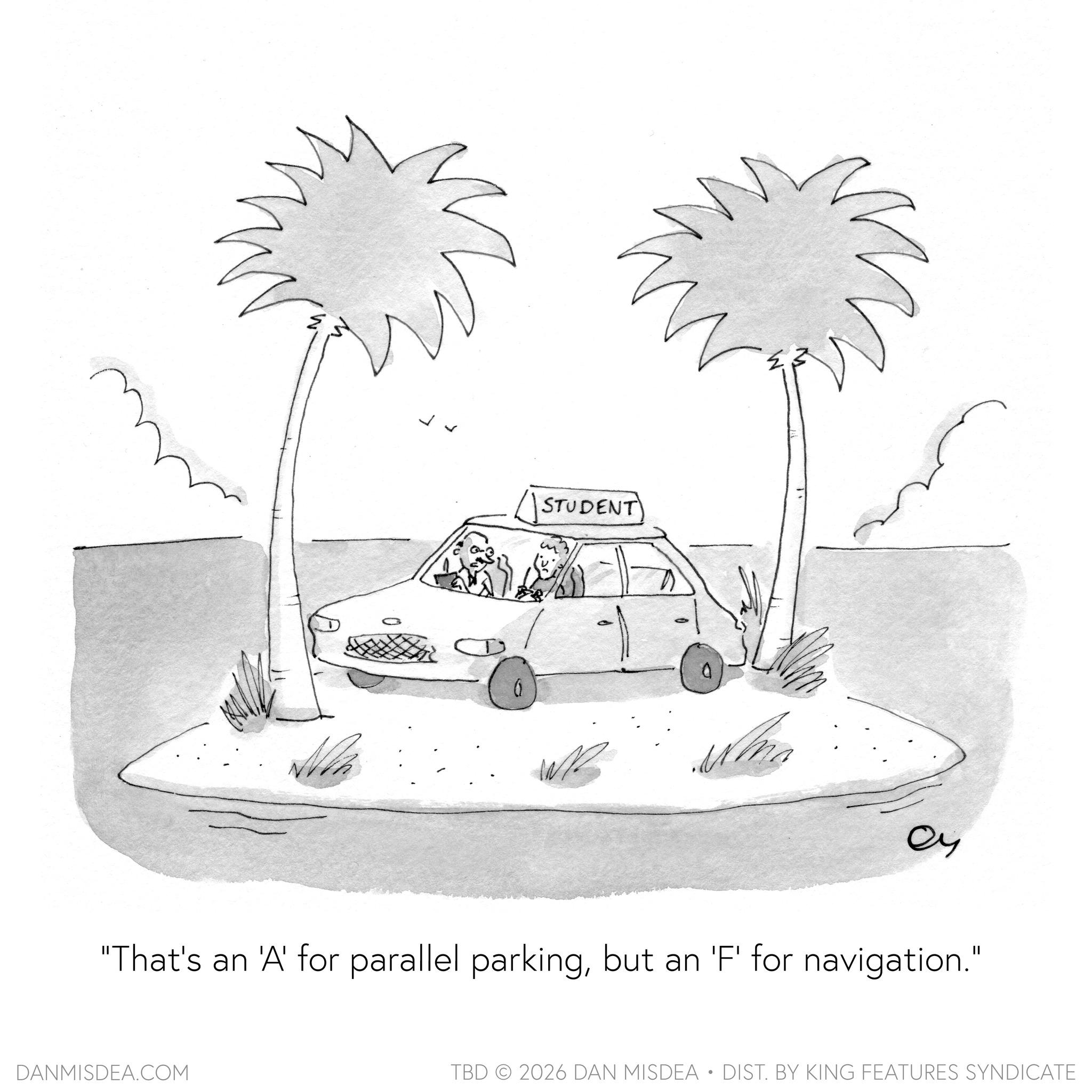 Kit car OCR: ? ?? STUDENT N "That's an 'A' for parallel parkingbut an 'F' for navigation." DANMISDEA.COM TBD 2026 DAN MISDEA • DIST. BY KING FEATURES SYNDICATE ? ?? STUDENT N " That's an ' A ' for parallel parkingbut an ' F ' for navigation . " DANMISDEA.COM TBD 2026 DAN MISDEA • DIST . BY KING FEATURES SYNDICATE