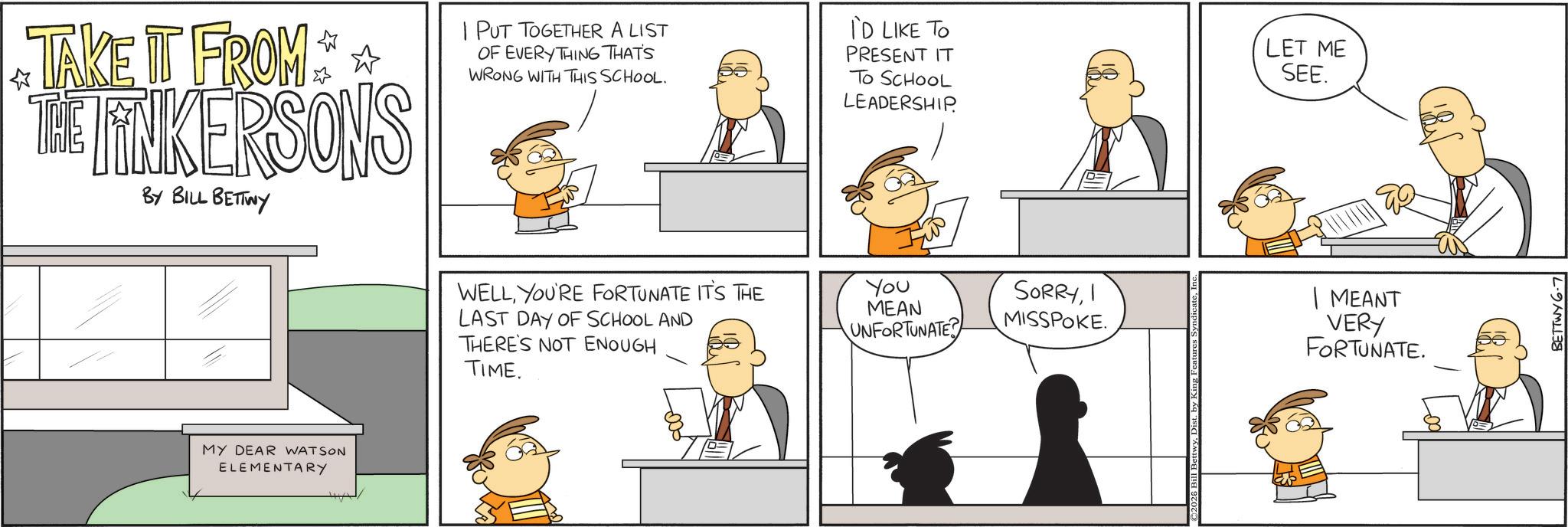 Animated cartoon OCR: I PUT TOGETHER A LIST ? OF EVERYTHING THAT'S WRONG WITH THIS SCHOOL. TAKE IT FROM THE LINKERSONS BY BILL BETTWY WELLYOU'RE FORTUNATE IT'S THE LAST DAY OF SCHOOL AND THERE'S NOT ENOUGH TIME. MY DEAR WATSON ELEMENTARY I'D LIKE TO PRESENT IT TO SCHOOL LEADERSHIP LET ME SEE. You MEAN UNFORTUNATE SORRYI MISSPOKE. | MEANT VERY FORTUNATE. ©2026 Bill B BETTWY 6-7 I PUT TOGETHER A LIST ? OF EVERYTHING THAT'S WRONG WITH THIS SCHOOL . TAKE IT FROM THE LINKERSONS BY BILL BETTWY WELLYOU'RE FORTUNATE IT'S THE LAST DAY OF SCHOOL AND THERE'S NOT ENOUGH TIME . MY DEAR WATSON ELEMENTARY I'D LIKE TO PRESENT IT TO SCHOOL LEADERSHIP LET ME SEE . You MEAN UNFORTUNATE SORRYI MISSPOKE . | MEANT VERY FORTUNATE . © 2026 Bill B BETTWY 6-7