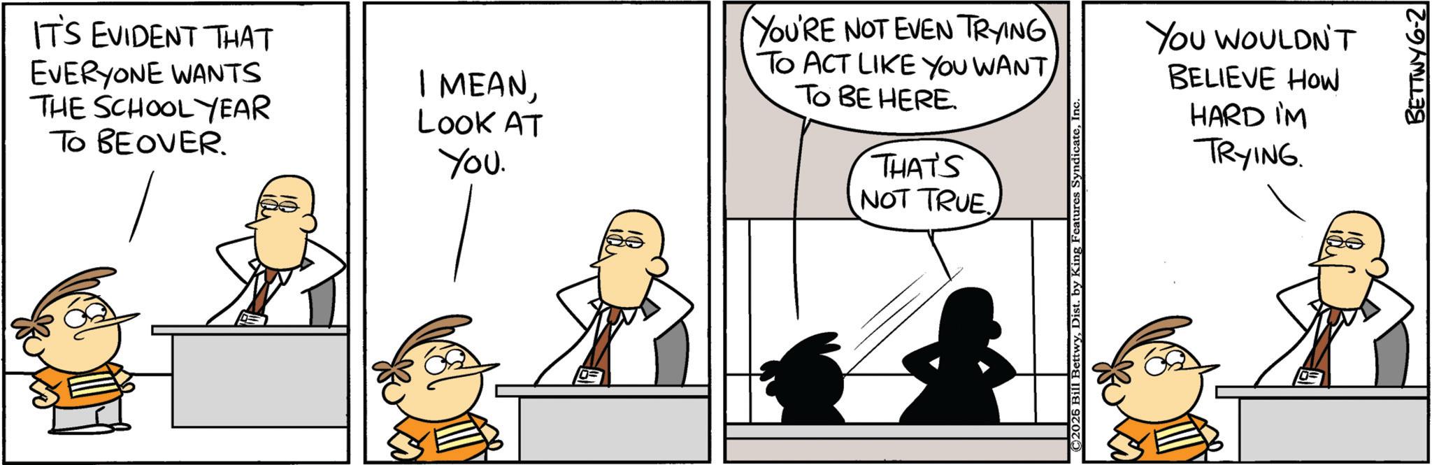 Animated cartoon OCR: IT'S EVIDENT THAT EVERYONE WANTS THE SCHOOL YEAR TO BEOVER. I MEANLOOK AT You. YOU'RE NOT EVEN TRYING TO ACT LIKE YOU WANT TO BE HERE. THAT'S NOT TRUE C2026 Bill BettwyInc. YOU WOULDN'T BELIEVE HOW HARD IM TRYING. BETTWY 6-2 IT'S EVIDENT THAT EVERYONE WANTS THE SCHOOL YEAR TO BEOVER . I MEANLOOK AT You . YOU'RE NOT EVEN TRYING TO ACT LIKE YOU WANT TO BE HERE . THAT'S NOT TRUE C2026 Bill BettwyDist . by King Features SyndicateInc. YOU WOULDN'T BELIEVE HOW HARD IM TRYING . BETTWY 6-2
