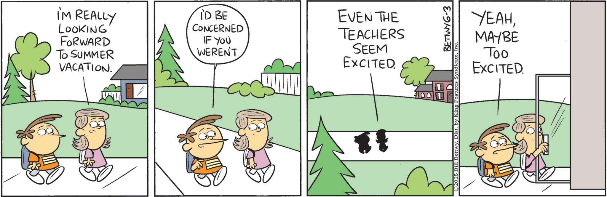 Fictional character OCR: I'M REALLY LOOKING FORWARD TO SUMMER VACATION. ID BE CONCERNED IF YOU WEREN'T EVEN THE TEACHERS SEEM EXCITED. YEAHMAYBE Too EXCITED. ©2026 Bill BettwyDist. by King BETTWY 6-3 Features SyndicateInc I'M REALLY LOOKING FORWARD TO SUMMER VACATION . ID BE CONCERNED IF YOU WEREN'T EVEN THE TEACHERS SEEM EXCITED . YEAHMAYBE Too EXCITED . © 2026 Bill BettwyDist . by King BETTWY 6-3 Features Syndicate