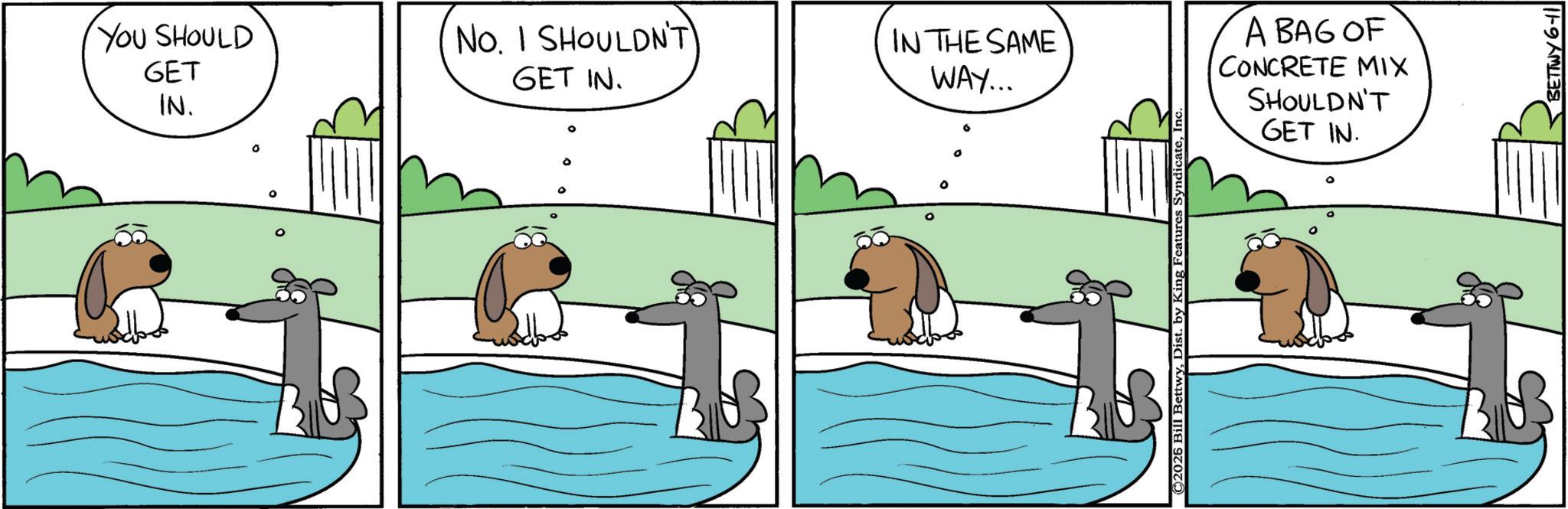 Animation OCR: YOU SHOULD GET IN. ° No. I SHOULDN'T GET IN. IN THE SAME WAY... 0 ©2026 Bill BettwyInc A BAG OF CONCRETE MIX SHOULDN'T GET IN. BETTWY 6-11 YOU SHOULD GET IN . ° No. I SHOULDN'T GET IN . IN THE SAME WAY ... 0 © 2026 Bill BettwyDist . by King Features SyndicateInc A BAG OF CONCRETE MIX SHOULDN'T GET IN . BETTWY 6-11