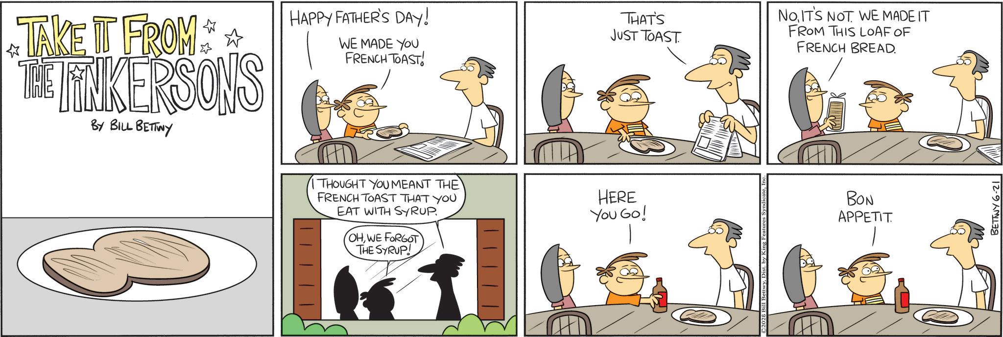 Fictional character OCR: TAKE IT FROM THE LINKERSONS BY BILL BETTWY HAPPY FATHER'S DAY! WE MADE YOU FRENCH TOAST! THAT'S JUST TOAST. NOIT'S NOT WE MADE IT FROM THIS LOAF OF FRENCH BREAD. THOUGHT YOU MEANT THE FRENCH TOAST THAT YOU EAT WITH SYRUP. OHWE FORGOT THE SYRUP! HERE You Go! BON APPETIT BETTWY 6-21 TAKE IT FROM THE LINKERSONS BY BILL BETTWY HAPPY FATHER'S DAY ! WE MADE YOU FRENCH TOAST ! THAT'S JUST TOAST . NOIT'S NOT WE MADE IT FROM THIS LOAF OF FRENCH BREAD . THOUGHT YOU MEANT THE FRENCH TOAST THAT YOU EAT WITH SYRUP . OHWE FORGOT THE SYRUP ! HERE You Go ! BON APPETIT BETTWY 6-21