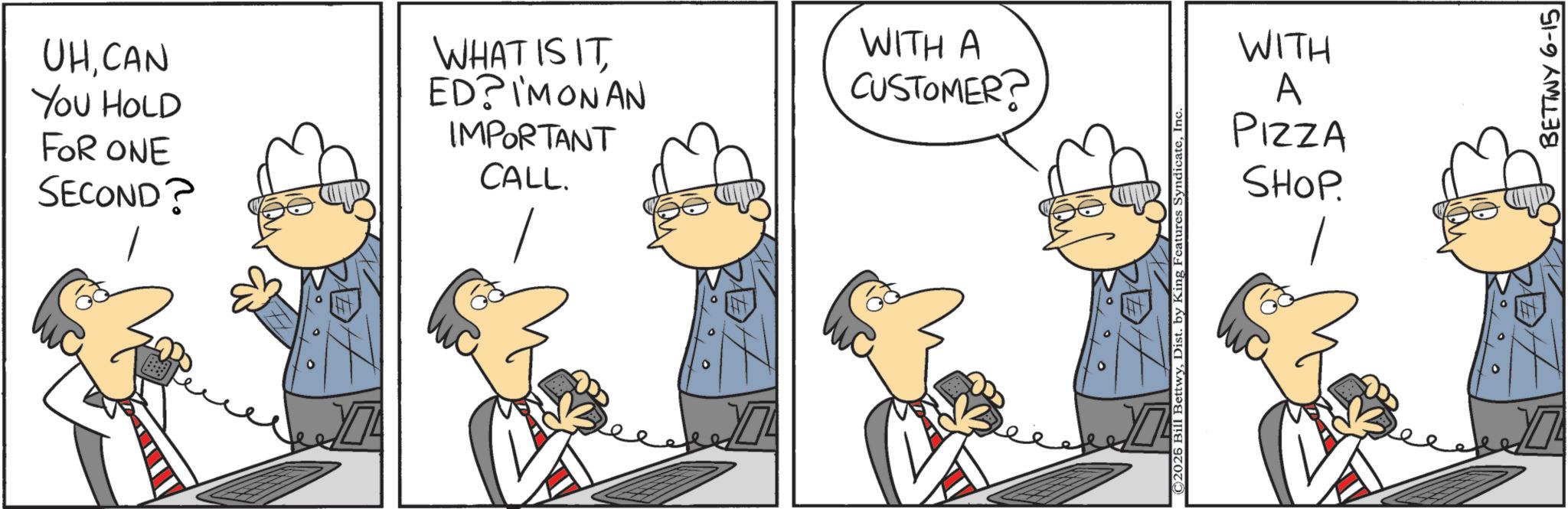 Animation OCR: UHCAN YOU HOLD FOR ONE SECOND? WHAT IS IT ED? I'M ON AN IMPORTANT CALL. WITH A CUSTOMER? ¥7 © 2025 Bill BettwyIn WITH A PIZZA SHOP. BETTWY 6-15 UHCAN YOU HOLD FOR ONE SECOND ? WHAT IS IT ED ? I'M ON AN IMPORTANT CALL . WITH A CUSTOMER ? ¥ 7 © 2025 Bill BettwyDist . by King Features SyndicateIn WITH A PIZZA SHOP . BETTWY 6-15