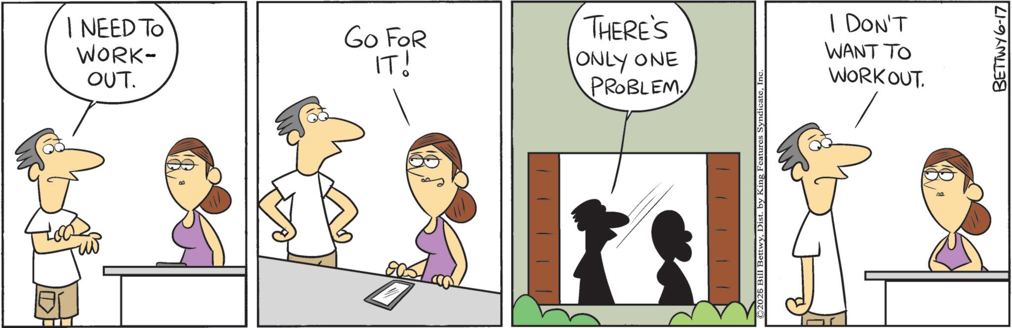 Graphics OCR: I NEED TO WORK- OUT. GO FOR IT! THERE'S ONLY ONE PROBLEM ©2026 Bill BettwyInc I DON'T WANT TO WORKOUT. BETTWY 6-17 I NEED TO WORK- OUT . GO FOR IT ! THERE'S ONLY ONE PROBLEM © 2026 Bill BettwyDist . by King Features SyndicateInc I DON'T WANT TO WORKOUT . BETTWY 6-17